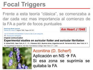 Focal Triggers
Frente a esta teoría “clásica”, se comenzaba a
dar cada vez mas importancia al comienzo de
la FA a partir de focos puntuales
Am Heart J 1948

Aconitina (D. Scherf)
Aplicación en NS  FA
Si esa zona se suprimía se
quitaba la FA

 