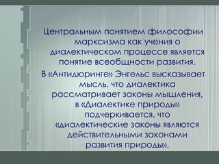 Центральным понятием философии марксизма как учения о диалектическом процессе является понятие всеобщности развития. В «Антидюринге» Энгельс высказывает мысль, что диалектика рассматривает законы мышления, в «Диалектике природы» подчеркивается, что «диалектические законы являются действительными законами развития природы». 