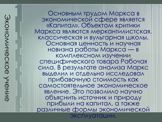 Экономическое учение Маркса Основным трудом Маркса в экономической сфере является «Капитал». Объектом критики Маркса являются меркантилистская, классическая и вульгарная школы. Основная ценность и научная новизна работы Маркса — в комплексном изучении специфического товара Рабочая сила. В результате анализа Маркс выделил и отдельно исследовал прибавочную стоимость как самостоятельное экономическое явление. Это позволило научно объяснить источник и природу прибыли на капитал, а также различные формы экономической эксплуатации. 