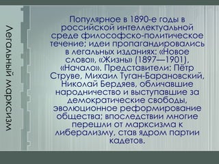 Легальный марксизм Популярное в 1890-е годы в российской интеллектуальной среде философско-политическое течение; идеи пропагандировались в легальных изданиях: «Новое слово», «Жизнь» (1897—1901), «Начало». Представители: Пётр Струве, Михаил Туган-Барановский, Николай Бердяев, обличавшие народничество и выступавшие за демократические свободы, эволюционное реформирование общества; впоследствии многие перешли от марксизма к либерализму, став ядром партии кадетов. 