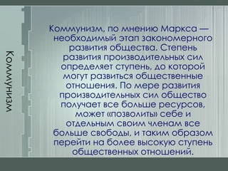 Коммунизм Коммунизм, по мнению Маркса — необходимый этап закономерного развития общества. Степень развития производительных сил определяет ступень, до которой могут развиться общественные отношения. По мере развития производительных сил общество получает все больше ресурсов, может «позволить» себе и отдельным своим членам все больше свободы, и таким образом перейти на более высокую ступень общественных отношений. 