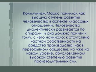 Коммунизм Маркс понимал как высшую ступень развития человечества в аспекте классовых отношений. Человечество диалектически развивается по спирали, и оно должно прийти к тому, с чего начинало: к отсутствию частной собственности на средства производства, как в первобытном обществе, но уже на новом уровне, обусловленном высокой степенью развития производительных сил. 