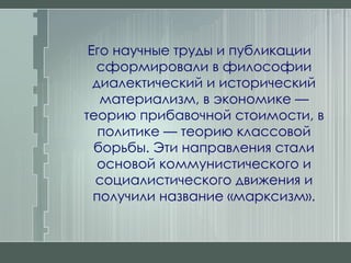 Его научные труды и публикации сформировали в философии диалектический и исторический материализм, в экономике — теорию прибавочной стоимости, в политике — теорию классовой борьбы. Эти направления стали основой коммунистического и социалистического движения и получили название «марксизм». 
