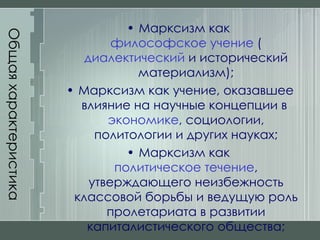 Общая характеристика Марксизм как  философское учение  ( диалектический  и исторический материализм); Марксизм как учение, оказавшее влияние на научные концепции в  экономике , социологии, политологии и других науках; Марксизм как  политическое течение , утверждающего неизбежность классовой борьбы и ведущую роль пролетариата в развитии капиталистического общества; 