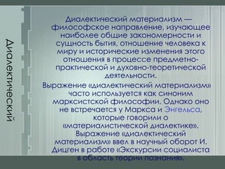 Диалектический материализм Диалектический материализм — философское направление, изучающее наиболее общие закономерности и сущность бытия, отношение человека к миру и исторические изменения этого отношения в процессе предметно-практической и духовно-теоретической деятельности. Выражение «диалектический материализм» часто используется как синоним марксистской философии. Однако оно не встречается у Маркса и  Энгельса , которые говорили о «материалистической диалектике». Выражение «диалектический материализм» ввел в научный оборот И. Дицген в работе «Экскурсии социалиста в область теории познания». 