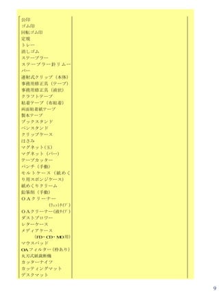 公印
ゴム印
回転ゴム印
定規
トレー
消しゴム
ステープラー
ステープラー針リムー
バー
連射式クリップ（本体）
事務用修正具（テープ）
事務用修正具（液状）
クラフトテープ
粘着テープ（布粘着）
両面粘着紙テープ
製本テープ
ブックスタンド
ペンスタンド
クリップケース
はさみ
マグネット(玉)
マグネット（バー)
テープカッター
パンチ（手動）
モルトケース（紙めく
り用スポンジケース）
紙めくりクリーム
鉛筆削（手動）
ＯＡクリーナー
        (ｳｪｯﾄﾀｲﾌﾟ)
ＯＡクリーナー(液ﾀｲﾌﾟ)
ダストブロワー
レターケース
メディアケース
   （FD・CD・M 用）
             O
マウスパッド
O フィルター 枠あり）
 A       （
丸刃式紙裁断機
カッターナイフ
カッティングマット
デスクマット


                     9
 