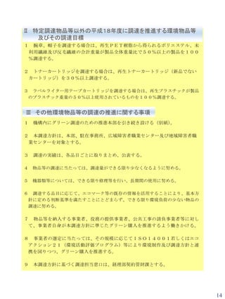 Ⅱ 特定調達物品等以外の平成１８年度に調達を推進する環境物品等
   及びその調達目標
１    腕章、帽子を調達する場合は、再生ＰＥＴ樹脂から得られるポリエステル、未
    利用繊維及び反毛繊維の合計重量が製品全体重量比で５０％以上の製品を１００
    ％調達する。

２    トナーカートリッジを調達する場合は、再生トナーカートリッジ（新品でない
    カートリッジ）を３０％以上調達する。

３ ラベルライター用テープカートリッジを調達する場合は、再生プラスチックが製品
 のプラスチック重量の５０％以上使用されているものを１００％調達する。


Ⅲ その他環境物品等の調達の推進に関する事項
１   機構内にグリーン調達のための推進本部を引き続き設ける（別紙）。

２ 本調達方針は、本部、駐在事務所、広域障害者職業センター及び地域障害者職
 業センターを対象とする。

３   調達の実績は、各品目ごとに取りまとめ、公表する。

４   物品等の調達に当たっては、調達量ができる限り少なくなるように努める。

５   機器類等については、できる限り修理等を行い、長期間の使用に努める。

６ 調達する品目に応じて、エコマーク等の既存の情報を活用することにより、基本方
 針に定める判断基準を満たすことにとどまらず、できる限り環境負荷の少ない物品の
 調達に努める。

７ 物品等を納入する事業者、役務の提供事業者、公共工事の請負事業者等に対し
 て、事業者自身が本調達方針に準じたグリーン購入を推進するよう働きかける。

８ 事業者の選定に当たっては、その規模に応じてＩＳＯ１４００１若しくはエコ
 アクション２１（環境活動評価プログラム）等により環境制作及び調達方針と連
 携を図りつつ、グリーン購入を推進する。

９   本調達方針に基づく調達担当窓口は、経理部契約管財課とする。




                                           14
 
