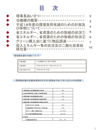 目          次
理事長あいさつ・・・・・・・・・・・・・・・・・・・・・・・・・ ２
当機構の概要・・・・・・・・・・・・・・・・・・・・・・・・・・ ３
平成１８年度の環境負荷低減のための計画及 ４
び体制について・・・・・・・・・・・・・・・・・・・・・・・・・
省エネルギー、省資源のための取組の状況① ５
省エネルギー、省資源のための取組の状況② ６
グリーン購入法に基づく物品調達・・・・・・・・・・ ７
投入エネルギー等の状況及び二酸化炭素総 １６
排出量・・・・・・・・・・・・・・・・・・・・・・・・・・・・・・・・
環境報告書の対象について

  対象組織           P.3の概要の⑤に掲げる施設

  対象期間           平成18年4月1日～平成19年3月31日

  次回の発行予定        平成20年9月（予定）




環境報告書の記載事項等の手引き（環境省平成１７年１２月）との対照表



   (1)事業活動に係る環境配慮の方針等                   P.4

   (2)主要な事業内容、対象とする事業年度等                P.1

   (3)事業活動に係る環境配慮の計画                    P.4

   (4)事業活動に係る環境配慮の取組体制等                 P.4

   (5)事業活動に係る環境配慮の取組の状況等

         ①総エネルギー投入量                     P.16

         ②温室効果ガス等の大気への排出量               P.16

         ③グリーン購入・調達の状況              P.7～P.15

         ④その他の環境配慮の取組               P.5～P.6

   (6)その他

         ①規制の遵守状況                  P.4　、　P.7




                                               1
 