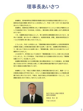 理事長あいさつ

 当機構は、高年齢者等及び障害者の職業の安定その他福祉の増進を図るとともに、
経済及び社会の発展に寄与することを目的として、平成１５年１０月１日に独立行政
法人として設立されました。
 当機構は、高齢者及び障害者に対して雇用支援を行うことにより誰もが職業をとお
して社会参加できる「共生社会」を目指し、国の政策と密接に連携しながら業務を進
めています。
 一方、当機構は独立行政法人として、常に効率的な業務運営を求められており、従
来より省資源、省エネルギーの観点から、紙資源の節減、節電、資源の再利用及びク
ールビズ対策等に取り組んでまいりました。


 こうした中、平成１８年度からは 、「環境情報の提供の促進等による特定事業者等
の環境に配慮した事業活動の促進に関する法律」に基づき、当機構は特定事業者とし
て、国において定められた基準に従い 、「環境報告書」を取りまとめ公表することが
義務付けられました。
 これを受けて、昨年度においては初めて「環境報告書２００６」を取りまとめ公表
いたしました。そして今年度は、平成18年度における取組みを取りまとめた「環境報
告書２００７」を公表いたします。
 当機構の事業活動における事業活動に係る環境の保全についての配慮は、未だ発展
途上ではありますが 、昨年度と比較して二酸化炭素排出量が僅かながら減少するなど 、
徐々に取組みの成果が現れています。


 当機構としては、今後とも環境に配慮した事業活動を進めるために、職員一人一人
の着実な取組みが不可欠であり、そういった職員の意識の醸成を図ることが重要な課
題であると考えております。今後は、独立行政法人の社会的責任の一つとして、この
課題の達成に向けて努力して参りたいと思います。




                        独立行政法人高齢・障害者
                        雇用支援機構
                        理事長 荒川 春
                        平成１９年９月




                                            2
 