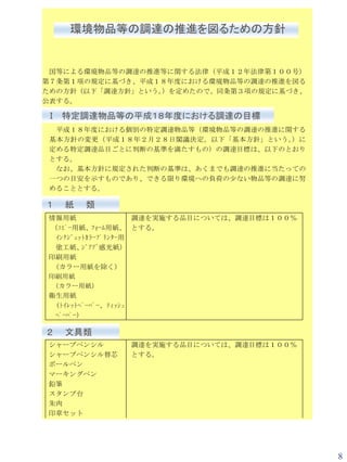 環境物品等の調達の推進を図るための方針


 国等による環境物品等の調達の推進等に関する法律（平成１２年法律第１００号）
第７条第１項の規定に基づき、平成１８年度における環境物品等の調達の推進を図る
ための方針（以下「調達方針」という。 を定めたので、同条第３項の規定に基づき、
                  ）
公表する。

Ⅰ 特定調達物品等の平成１８年度における調達の目標
  平成１８年度における個別の特定調達物品等（環境物品等の調達の推進に関する
 基本方針の変更（平成１８年２月２８日閣議決定。以下「基本方針」という 。）に
 定める特定調達品目ごとに判断の基準を満たすもの）の調達目標は、以下のとおり
 とする。
  なお、基本方針に規定された判断の基準は、あくまでも調達の推進に当たっての
 一つの目安を示すものであり、できる限り環境への負荷の少ない物品等の調達に努
 めることとする。

１   紙   類
情報用紙                 調達を実施する品目については、調達目標は１００％
（ｺﾋﾟｰ用紙、ﾌｫｰﾑ用紙、 とする。
  ｲﾝｸｼﾞｪｯﾄｶﾗｰﾌﾟﾘﾝﾀｰ用
  塗工紙、    ｼﾞｱｿﾞ感光紙）
印刷用紙
 （カラー用紙を除く）
印刷用紙
 （カラー用紙）
衛生用紙
  (ﾄｲﾚｯﾄﾍﾟｰﾊﾟｰ、ﾃｨｯｼｭ
  ﾍﾟｰﾊﾟｰ)

２   文具類
シャープペンシル      調達を実施する品目については、調達目標は１００％
シャープペンシル替芯    とする。
ボールペン
マーキングペン
鉛筆
スタンプ台
朱肉
印章セット




                                                8
 