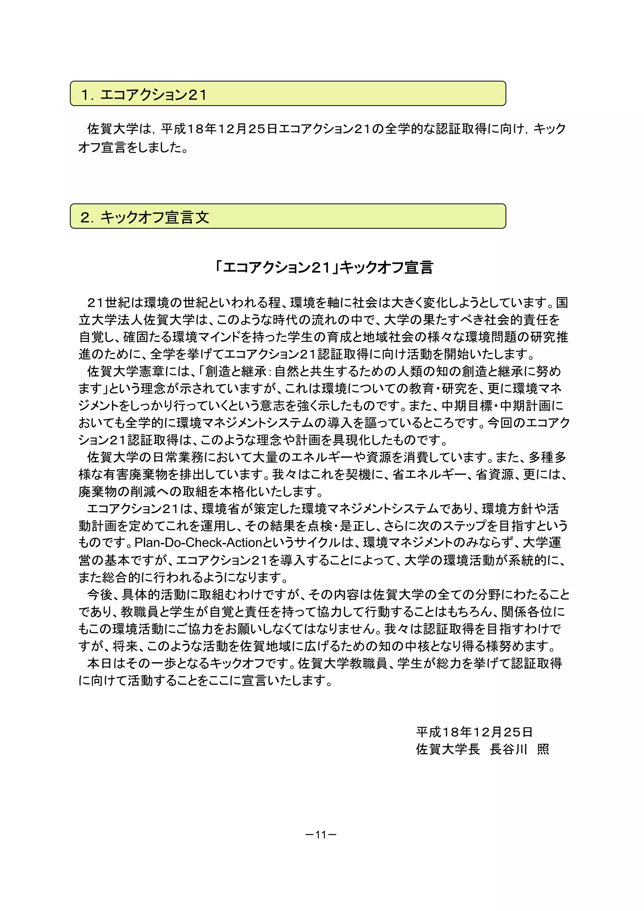 １．エコアクション２１

 佐賀大学は，平成１８年１２月２５日エコアクション２１の全学的な認証取得に向け，キック
オフ宣言をしました。




２．キックオフ宣言文


              「エコアクション２１」キックオフ宣言

 ２１世紀は環境の世紀といわれる程、環境を軸に社会は大きく変化しようとしています。国
立大学法人佐賀大学は、このような時代の流れの中で、大学の果たすべき社会的責任を
自覚し、確固たる環境マインドを持った学生の育成と地域社会の様々な環境問題の研究推
進のために、全学を挙げてエコアクション２１認証取得に向け活動を開始いたします。
 佐賀大学憲章には、「創造と継承：自然と共生するための人類の知の創造と継承に努め
ます」という理念が示されていますが、これは環境についての教育・研究を、更に環境マネ
ジメントをしっかり行っていくという意志を強く示したものです。また、中期目標・中期計画に
おいても全学的に環境マネジメントシステムの導入を謳っているところです。今回のエコアク
ション２１認証取得は、このような理念や計画を具現化したものです。
 佐賀大学の日常業務において大量のエネルギーや資源を消費しています。また、多種多
様な有害廃棄物を排出しています。我々はこれを契機に、省エネルギー、省資源、更には、
廃棄物の削減への取組を本格化いたします。
 エコアクション２１は、環境省が策定した環境マネジメントシステムであり、環境方針や活
動計画を定めてこれを運用し、その結果を点検・是正し、さらに次のステップを目指すという
ものです。Plan-Do-Check-Actionというサイクルは、環境マネジメントのみならず、大学運
営の基本ですが、エコアクション２１を導入することによって、大学の環境活動が系統的に、
また総合的に行われるようになります。
 今後、具体的活動に取組むわけですが、その内容は佐賀大学の全ての分野にわたること
であり、教職員と学生が自覚と責任を持って協力して行動することはもちろん、関係各位に
もこの環境活動にご協力をお願いしなくてはなりません。我々は認証取得を目指すわけで
すが、将来、このような活動を佐賀地域に広げるための知の中核となり得る様努めます。
 本日はその一歩となるキックオフです。佐賀大学教職員、学生が総力を挙げて認証取得
に向けて活動することをここに宣言いたします。


                                  平成１８年１２月２５日
                                  佐賀大学長 長谷川 照




                       －11－
 
