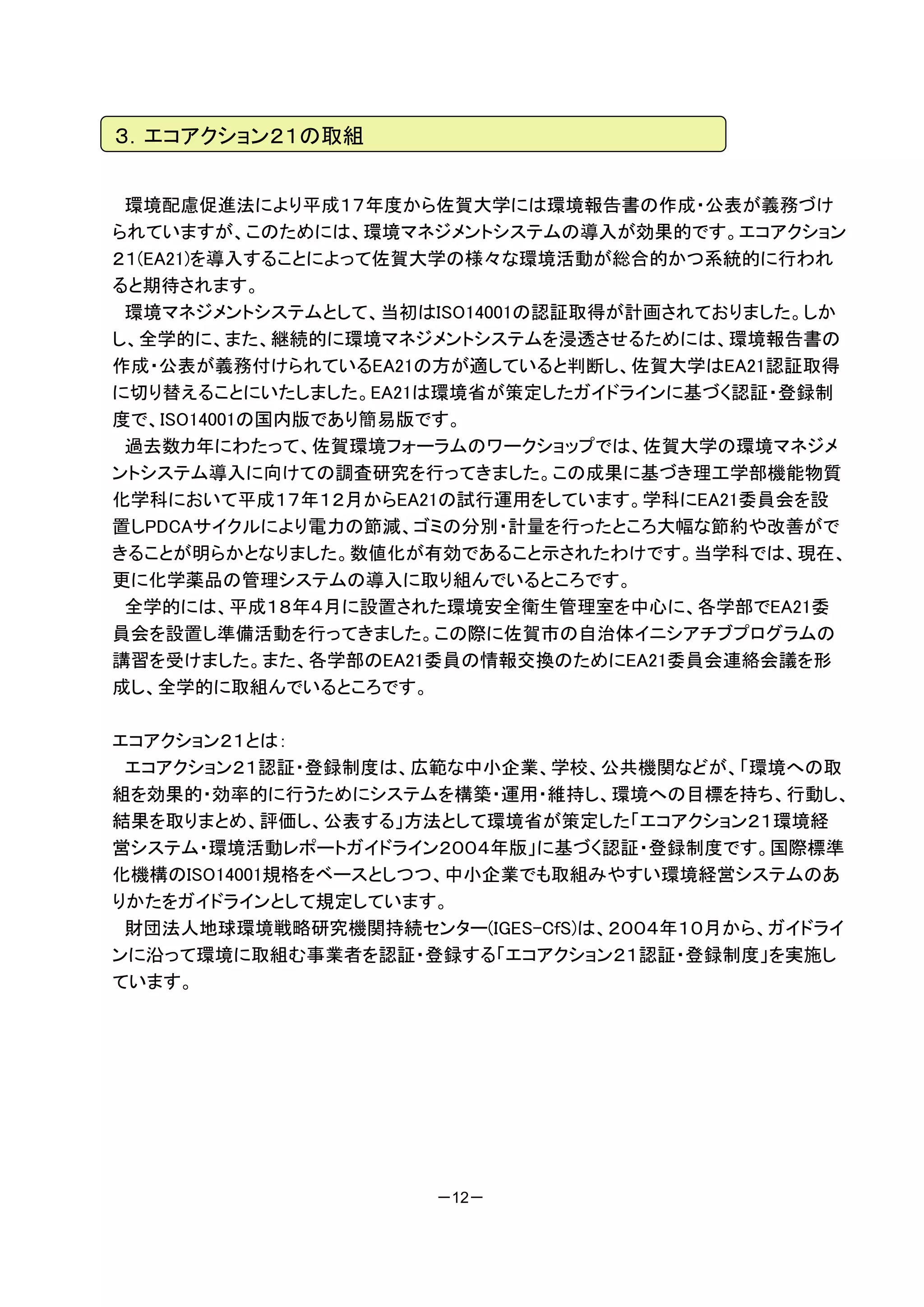 ３．エコアクション２１の取組


 環境配慮促進法により平成１７年度から佐賀大学には環境報告書の作成・公表が義務づけ
られていますが、このためには、環境マネジメントシステムの導入が効果的です。エコアクション
２１(EA21)を導入することによって佐賀大学の様々な環境活動が総合的かつ系統的に行われ
ると期待されます。
 環境マネジメントシステムとして、当初はISO14001の認証取得が計画されておりました。しか
し、全学的に、また、継続的に環境マネジメントシステムを浸透させるためには、環境報告書の
作成・公表が義務付けられているEA21の方が適していると判断し、佐賀大学はEA21認証取得
に切り替えることにいたしました。EA21は環境省が策定したガイドラインに基づく認証・登録制
度で、ISO14001の国内版であり簡易版です。
 過去数カ年にわたって、佐賀環境フォーラムのワークショップでは、佐賀大学の環境マネジメ
ントシステム導入に向けての調査研究を行ってきました。この成果に基づき理工学部機能物質
化学科において平成１７年１２月からEA21の試行運用をしています。学科にEA21委員会を設
置しPDCAサイクルにより電力の節減、ゴミの分別・計量を行ったところ大幅な節約や改善がで
きることが明らかとなりました。数値化が有効であること示されたわけです。当学科では、現在、
更に化学薬品の管理システムの導入に取り組んでいるところです。
 全学的には、平成１８年４月に設置された環境安全衛生管理室を中心に、各学部でEA21委
員会を設置し準備活動を行ってきました。この際に佐賀市の自治体イニシアチブプログラムの
講習を受けました。また、各学部のEA21委員の情報交換のためにEA21委員会連絡会議を形
成し、全学的に取組んでいるところです。

エコアクション２１とは：
 エコアクション２１認証・登録制度は、広範な中小企業、学校、公共機関などが、「環境への取
組を効果的・効率的に行うためにシステムを構築・運用・維持し、環境への目標を持ち、行動し、
結果を取りまとめ、評価し、公表する」方法として環境省が策定した「エコアクション２１環境経
営システム・環境活動レポートガイドライン２００４年版」に基づく認証・登録制度です。国際標準
化機構のISO14001規格をベースとしつつ、中小企業でも取組みやすい環境経営システムのあ
りかたをガイドラインとして規定しています。
 財団法人地球環境戦略研究機関持続センター(IGES-CfS)は、２００４年１０月から、ガイドライ
ンに沿って環境に取組む事業者を認証・登録する「エコアクション２１認証・登録制度」を実施し
ています。




                     －12－
 