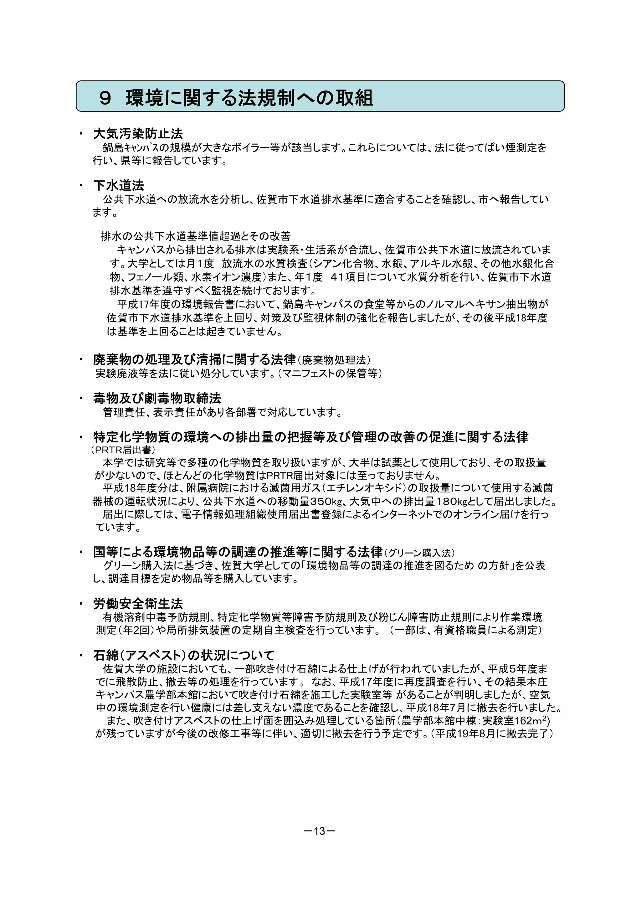 ９ 環境に関する法規制への取組
・ 大気汚染防止法
  鍋島ｷｬﾝﾊﾟｽの規模が大きなボイラー等が該当します。これらについては、法に従ってばい煙測定を
 行い、県等に報告しています。

・ 下水道法
  公共下水道への放流水を分析し、佐賀市下水道排水基準に適合することを確認し、市へ報告してい
 ます。

  排水の公共下水道基準値超過とその改善
    キャンパスから排出される排水は実験系・生活系が合流し、佐賀市公共下水道に放流されていま
   す。大学としては月１度 放流水の水質検査（シアン化合物、水銀、アルキル水銀、その他水銀化合
   物、フェノール類、水素イオン濃度）また、年１度 ４１項目について水質分析を行い、佐賀市下水道
   排水基準を遵守すべく監視を続けております。
    平成17年度の環境報告書において、鍋島キャンパスの食堂等からのノルマルヘキサン抽出物が
   佐賀市下水道排水基準を上回り、対策及び監視体制の強化を報告しましたが、その後平成18年度
   は基準を上回ることは起きていません。

・ 廃棄物の処理及び清掃に関する法律（廃棄物処理法）
 実験廃液等を法に従い処分しています。（マニフェストの保管等）

・ 毒物及び劇毒物取締法
  管理責任、表示責任があり各部署で対応しています。

・ 特定化学物質の環境への排出量の把握等及び管理の改善の促進に関する法律
 （ＰＲＴＲ届出書）
  本学では研究等で多種の化学物質を取り扱いますが、大半は試薬として使用しており、その取扱量
 が少ないので、ほとんどの化学物質はPRTR届出対象には至っておりません。
  平成18年度分は、附属病院における滅菌用ガス（エチレンオキシド）の取扱量について使用する滅菌
 器械の運転状況により、公共下水道への移動量３５０kg、大気中への排出量１８０kgとして届出しました。
  届出に際しては、電子情報処理組織使用届出書登録によるインターネットでのオンライン届けを行っ
 ています。

・ 国等による環境物品等の調達の推進等に関する法律（グリーン購入法）
  グリーン購入法に基づき、佐賀大学としての「環境物品等の調達の推進を図るため の方針」を公表
 し、調達目標を定め物品等を購入しています。

・ 労働安全衛生法
  有機溶剤中毒予防規則、特定化学物質等障害予防規則及び粉じん障害防止規則により作業環境
 測定（年2回）や局所排気装置の定期自主検査を行っています。 （一部は、有資格職員による測定）

・ 石綿（アスベスト）の状況について
  佐賀大学の施設においても、一部吹き付け石綿による仕上げが行われていましたが、平成５年度ま
 でに飛散防止、撤去等の処理を行っています。 なお、平成17年度に再度調査を行い、その結果本庄
 キャンパス農学部本館において吹き付け石綿を施工した実験室等 があることが判明しましたが、空気
 中の環境測定を行い健康には差し支えない濃度であることを確認し、平成18年7月に撤去を行いました。
  また、吹き付けアスベストの仕上げ面を囲込み処理している箇所（農学部本館中棟：実験室162ｍ2)
 が残っていますが今後の改修工事等に伴い、適切に撤去を行う予定です。（平成19年8月に撤去完了）




                       －13－
 