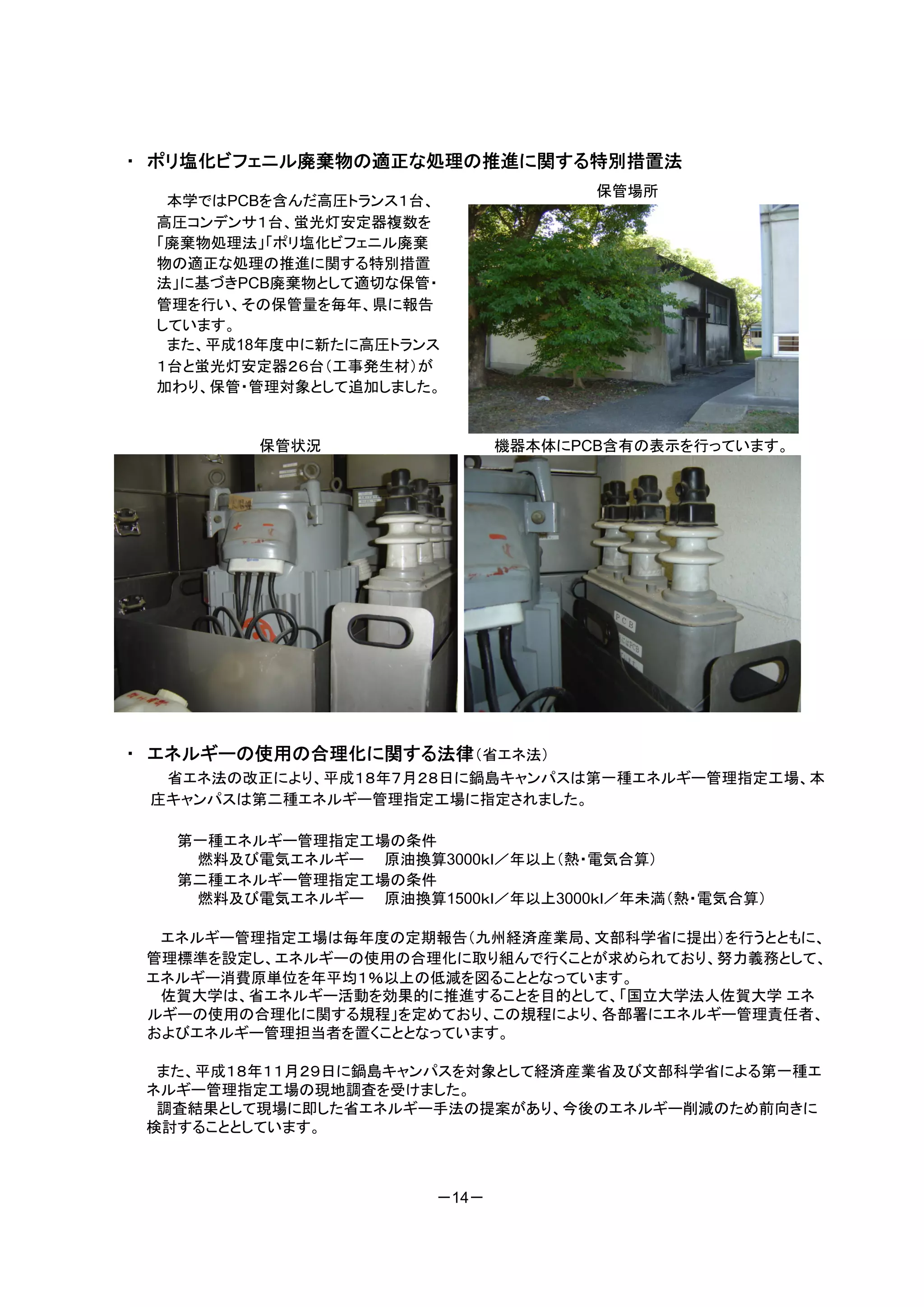 ・ ポリ塩化ビフェニル廃棄物の適正な処理の推進に関する特別措置法
                                    保管場所
  本学ではPCBを含んだ高圧トランス１台、
 高圧コンデンサ１台、蛍光灯安定器複数を
 「廃棄物処理法」「ポリ塩化ビフェニル廃棄
 物の適正な処理の推進に関する特別措置
 法」に基づきPCB廃棄物として適切な保管・
 管理を行い、その保管量を毎年、県に報告
 しています。
  また、平成18年度中に新たに高圧トランス
 １台と蛍光灯安定器２６台（工事発生材）が
 加わり、保管・管理対象として追加しました。


         保管状況                機器本体にPCB含有の表示を行っています。




・ エネルギーの使用の合理化に関する法律（省エネ法）
  省エネ法の改正により、平成１８年７月２８日に鍋島キャンパスは第一種エネルギー管理指定工場、本
 庄キャンパスは第二種エネルギー管理指定工場に指定されました。

   第一種エネルギー管理指定工場の条件
    燃料及び電気エネルギー 原油換算3000ｋｌ／年以上（熱・電気合算）
   第二種エネルギー管理指定工場の条件
    燃料及び電気エネルギー 原油換算1500ｋｌ／年以上3000ｋｌ／年未満（熱・電気合算）

  エネルギー管理指定工場は毎年度の定期報告（九州経済産業局、文部科学省に提出）を行うとともに、
 管理標準を設定し、エネルギーの使用の合理化に取り組んで行くことが求められており、努力義務として、
 エネルギー消費原単位を年平均１％以上の低減を図ることとなっています。
  佐賀大学は、省エネルギー活動を効果的に推進することを目的として、「国立大学法人佐賀大学 エネ
 ルギーの使用の合理化に関する規程」を定めており、この規程により、各部署にエネルギー管理責任者、
 およびエネルギー管理担当者を置くこととなっています。

  また、平成１８年１１月２９日に鍋島キャンパスを対象として経済産業省及び文部科学省による第一種エ
 ネルギー管理指定工場の現地調査を受けました。
  調査結果として現場に即した省エネルギー手法の提案があり、今後のエネルギー削減のため前向きに
 検討することとしています。



                      －14－
 