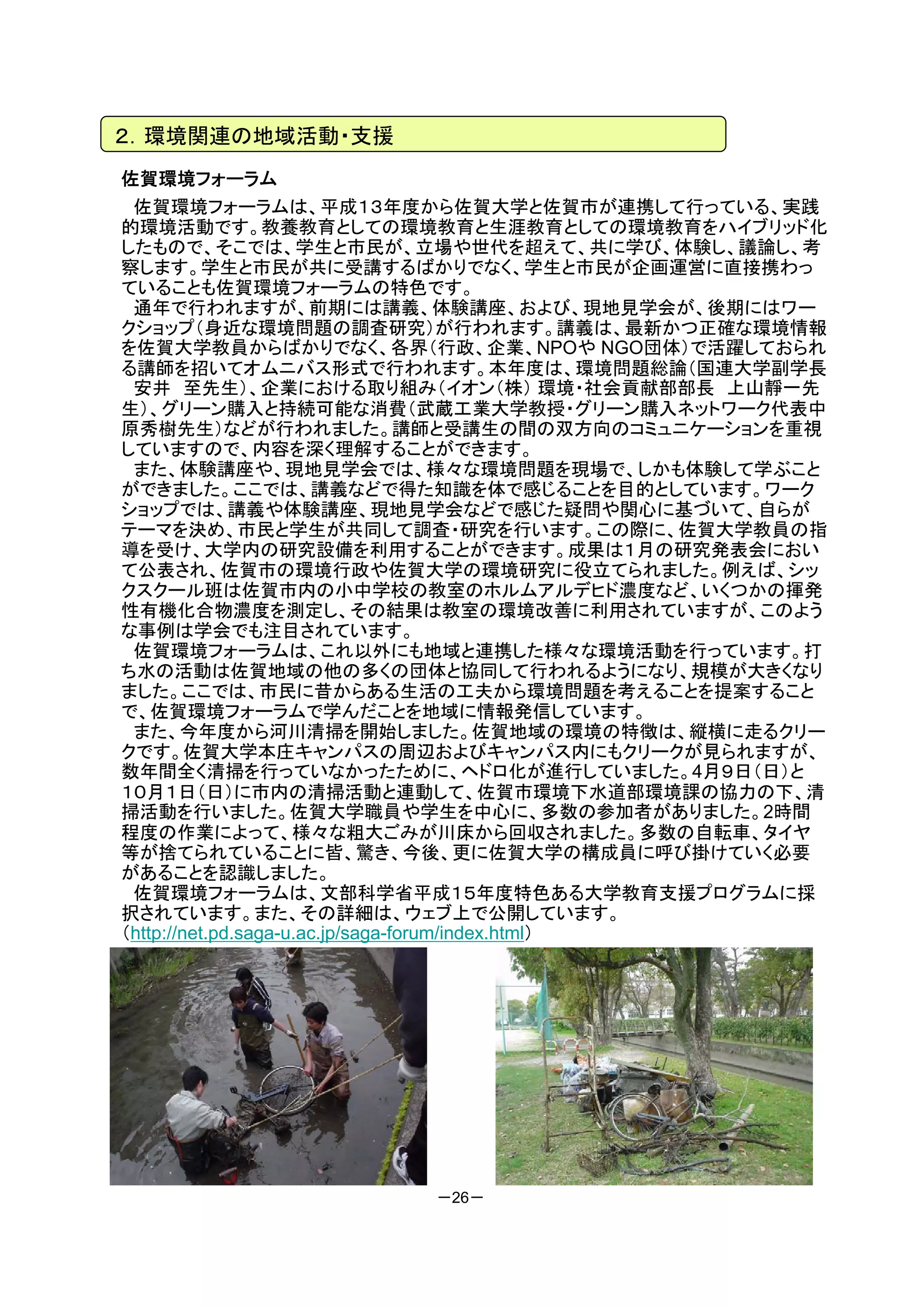 ２．環境関連の地域活動・支援
佐賀環境フォーラム
 佐賀環境フォーラムは、平成１３年度から佐賀大学と佐賀市が連携して行っている、実践
的環境活動です。教養教育としての環境教育と生涯教育としての環境教育をハイブリッド化
したもので、そこでは、学生と市民が、立場や世代を超えて、共に学び、体験し、議論し、考
察します。学生と市民が共に受講するばかりでなく、学生と市民が企画運営に直接携わっ
ていることも佐賀環境フォーラムの特色です。
 通年で行われますが、前期には講義、体験講座、および、現地見学会が、後期にはワー
クショップ（身近な環境問題の調査研究）が行われます。講義は、最新かつ正確な環境情報
を佐賀大学教員からばかりでなく、各界（行政、企業、NPOや NGO団体）で活躍しておられ
る講師を招いてオムニバス形式で行われます。本年度は、環境問題総論（国連大学副学長
 安井 至先生）、企業における取り組み（イオン（株） 環境・社会貢献部部長 上山靜一先
生）、グリーン購入と持続可能な消費（武蔵工業大学教授・グリーン購入ネットワーク代表中
原秀樹先生）などが行われました。講師と受講生の間の双方向のコミュニケーションを重視
していますので、内容を深く理解することができます。
 また、体験講座や、現地見学会では、様々な環境問題を現場で、しかも体験して学ぶこと
ができました。ここでは、講義などで得た知識を体で感じることを目的としています。ワーク
ショップでは、講義や体験講座、現地見学会などで感じた疑問や関心に基づいて、自らが
テーマを決め、市民と学生が共同して調査・研究を行います。この際に、佐賀大学教員の指
導を受け、大学内の研究設備を利用することができます。成果は１月の研究発表会におい
て公表され、佐賀市の環境行政や佐賀大学の環境研究に役立てられました。例えば、シッ
クスクール班は佐賀市内の小中学校の教室のホルムアルデヒド濃度など、いくつかの揮発
性有機化合物濃度を測定し、その結果は教室の環境改善に利用されていますが、このよう
な事例は学会でも注目されています。
 佐賀環境フォーラムは、これ以外にも地域と連携した様々な環境活動を行っています。打
ち水の活動は佐賀地域の他の多くの団体と協同して行われるようになり、規模が大きくなり
ました。ここでは、市民に昔からある生活の工夫から環境問題を考えることを提案すること
で、佐賀環境フォーラムで学んだことを地域に情報発信しています。
 また、今年度から河川清掃を開始しました。佐賀地域の環境の特徴は、縦横に走るクリー
クです。佐賀大学本庄キャンパスの周辺およびキャンパス内にもクリークが見られますが、
数年間全く清掃を行っていなかったために、ヘドロ化が進行していました。4月９日（日）と
１０月１日（日）に市内の清掃活動と連動して、佐賀市環境下水道部環境課の協力の下、清
掃活動を行いました。佐賀大学職員や学生を中心に、多数の参加者がありました。2時間
程度の作業によって、様々な粗大ごみが川床から回収されました。多数の自転車、タイヤ
等が捨てられていることに皆、驚き、今後、更に佐賀大学の構成員に呼び掛けていく必要
があることを認識しました。
 佐賀環境フォーラムは、文部科学省平成１５年度特色ある大学教育支援プログラムに採
択されています。また、その詳細は、ウェブ上で公開しています。
（http://net.pd.saga-u.ac.jp/saga-forum/index.html）




                      －26－
 