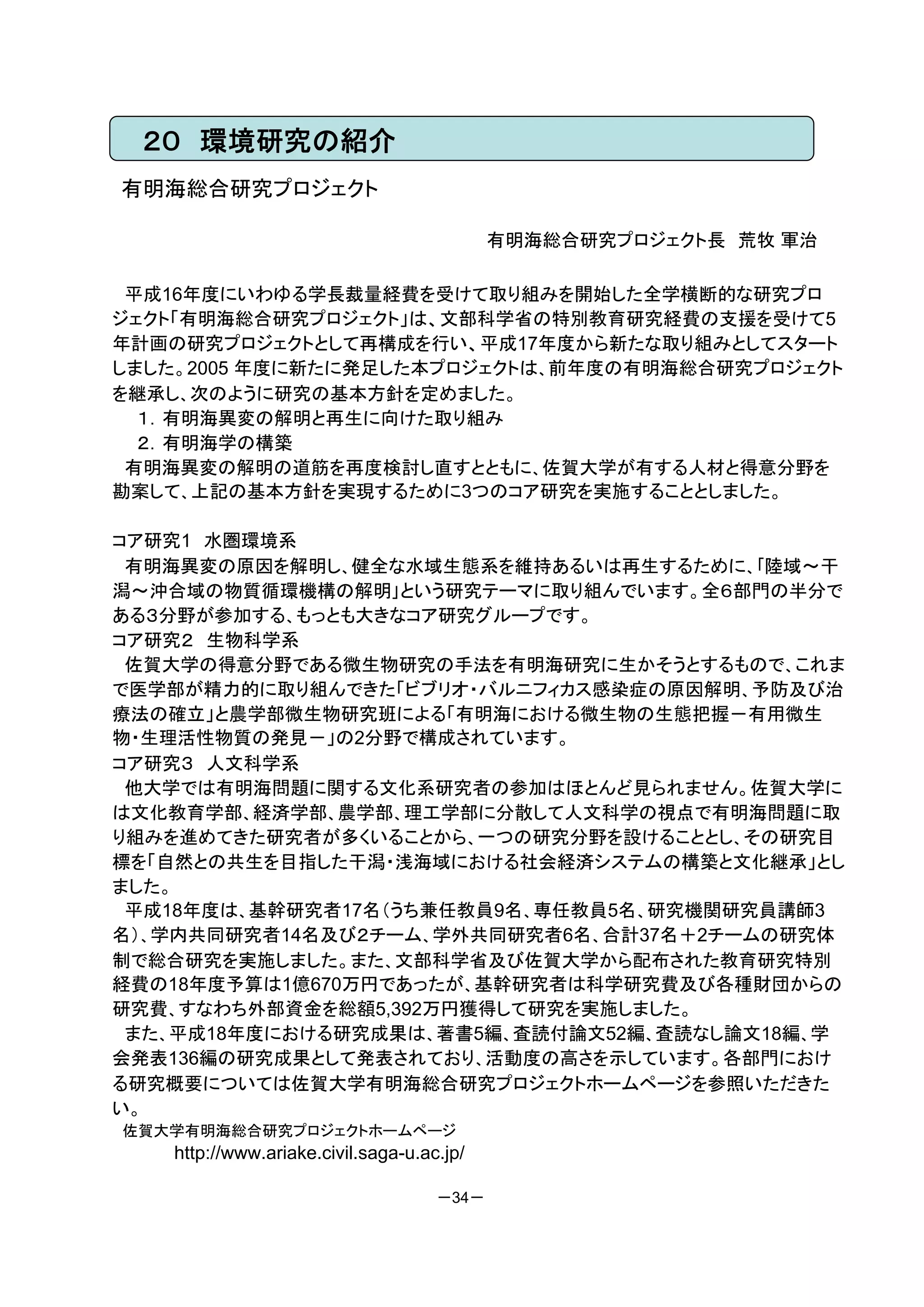 ２０ 環境研究の紹介
有明海総合研究プロジェクト

                                           有明海総合研究プロジェクト長 荒牧 軍治

 平成16年度にいわゆる学長裁量経費を受けて取り組みを開始した全学横断的な研究プロ
ジェクト「有明海総合研究プロジェクト」は、文部科学省の特別教育研究経費の支援を受けて5
年計画の研究プロジェクトとして再構成を行い、平成17年度から新たな取り組みとしてスタート
しました。2005 年度に新たに発足した本プロジェクトは、前年度の有明海総合研究プロジェクト
を継承し、次のように研究の基本方針を定めました。
  １．有明海異変の解明と再生に向けた取り組み
  ２．有明海学の構築
 有明海異変の解明の道筋を再度検討し直すとともに、佐賀大学が有する人材と得意分野を
勘案して、上記の基本方針を実現するために3つのコア研究を実施することとしました。

コア研究1 水圏環境系
 有明海異変の原因を解明し、健全な水域生態系を維持あるいは再生するために、｢陸域～干
潟～沖合域の物質循環機構の解明｣という研究テーマに取り組んでいます。全６部門の半分で
ある３分野が参加する、もっとも大きなコア研究グループです。
コア研究２ 生物科学系
 佐賀大学の得意分野である微生物研究の手法を有明海研究に生かそうとするもので、これま
で医学部が精力的に取り組んできた「ビブリオ・バルニフィカス感染症の原因解明、予防及び治
療法の確立」と農学部微生物研究班による「有明海における微生物の生態把握－有用微生
物・生理活性物質の発見－」の2分野で構成されています。
コア研究３ 人文科学系
 他大学では有明海問題に関する文化系研究者の参加はほとんど見られません。佐賀大学に
は文化教育学部、経済学部、農学部、理工学部に分散して人文科学の視点で有明海問題に取
り組みを進めてきた研究者が多くいることから、一つの研究分野を設けることとし、その研究目
標を「自然との共生を目指した干潟・浅海域における社会経済システムの構築と文化継承」とし
ました。
 平成18年度は、基幹研究者17名（うち兼任教員9名、専任教員5名、研究機関研究員講師3
名）、学内共同研究者14名及び２チーム、学外共同研究者6名、合計37名＋2チームの研究体
制で総合研究を実施しました。また、文部科学省及び佐賀大学から配布された教育研究特別
経費の18年度予算は1億670万円であったが、基幹研究者は科学研究費及び各種財団からの
研究費、すなわち外部資金を総額5,392万円獲得して研究を実施しました。
 また、平成18年度における研究成果は、著書5編、査読付論文52編、査読なし論文18編、学
会発表136編の研究成果として発表されており、活動度の高さを示しています。各部門におけ
る研究概要については佐賀大学有明海総合研究プロジェクトホームページを参照いただきた
い。
佐賀大学有明海総合研究プロジェクトホームページ
   http://www.ariake.civil.saga-u.ac.jp/

                                    －34－
 