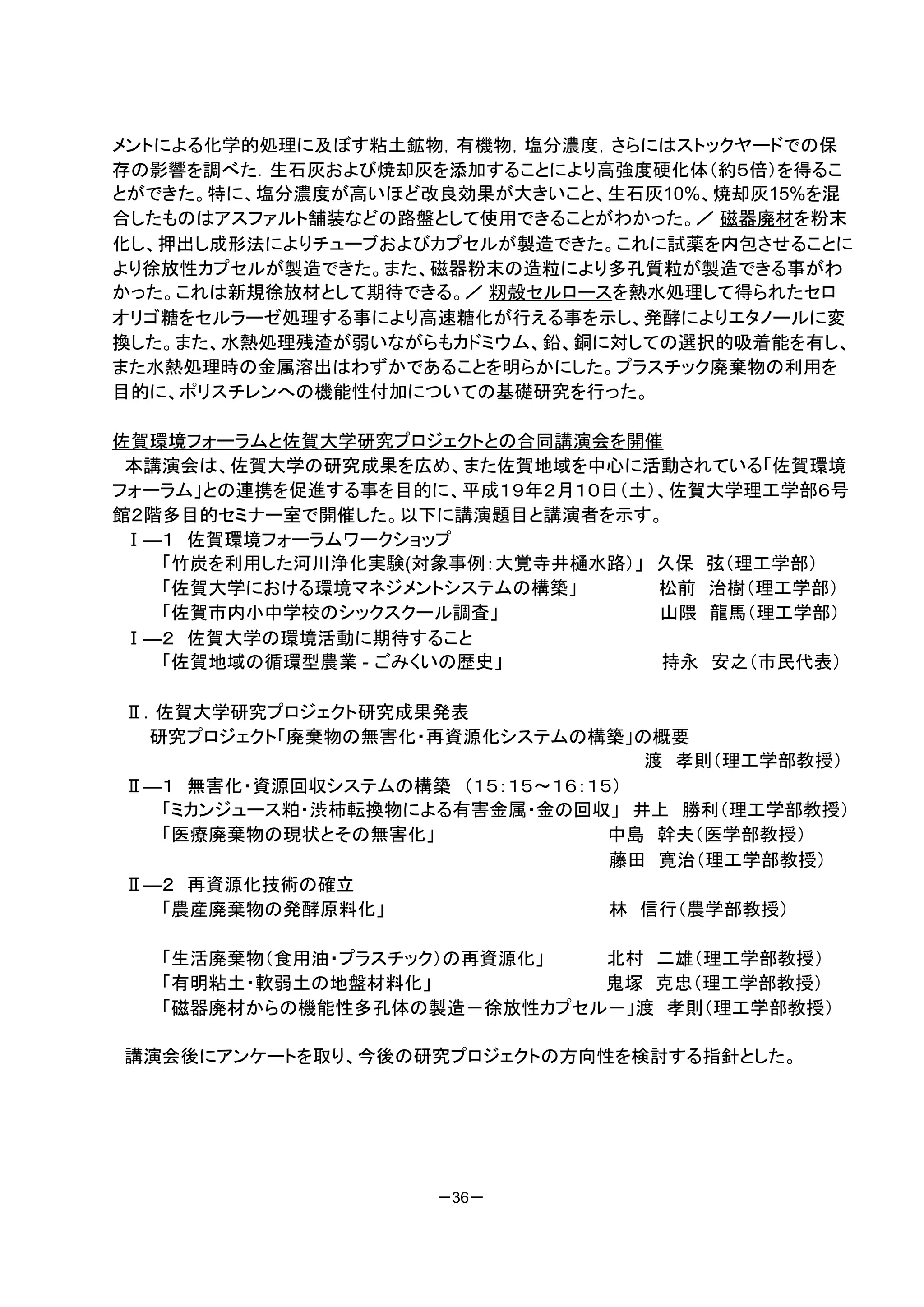 メントによる化学的処理に及ぼす粘土鉱物，有機物，塩分濃度，さらにはストックヤードでの保
存の影響を調べた．生石灰および焼却灰を添加することにより高強度硬化体（約５倍）を得るこ
とができた。特に、塩分濃度が高いほど改良効果が大きいこと、生石灰10%、焼却灰15%を混
合したものはアスファルト舗装などの路盤として使用できることがわかった。／ 磁器廃材を粉末
化し、押出し成形法によりチューブおよびカプセルが製造できた。これに試薬を内包させることに
より徐放性カプセルが製造できた。また、磁器粉末の造粒により多孔質粒が製造できる事がわ
かった。これは新規徐放材として期待できる。／ 籾殻セルロースを熱水処理して得られたセロ
オリゴ糖をセルラーゼ処理する事により高速糖化が行える事を示し、発酵によりエタノールに変
換した。また、水熱処理残渣が弱いながらもカドミウム、鉛、銅に対しての選択的吸着能を有し、
また水熱処理時の金属溶出はわずかであることを明らかにした。プラスチック廃棄物の利用を
目的に、ポリスチレンへの機能性付加についての基礎研究を行った。

佐賀環境フォーラムと佐賀大学研究プロジェクトとの合同講演会を開催
 本講演会は、佐賀大学の研究成果を広め、また佐賀地域を中心に活動されている「佐賀環境
フォーラム」との連携を促進する事を目的に、平成１９年２月１０日（土）、佐賀大学理工学部６号
館２階多目的セミナー室で開催した。以下に講演題目と講演者を示す。
 Ⅰ―１ 佐賀環境フォーラムワークショップ
   「竹炭を利用した河川浄化実験(対象事例：大覚寺井樋水路）」 久保 弦（理工学部）
   「佐賀大学における環境マネジメントシステムの構築」      松前 治樹（理工学部）
   「佐賀市内小中学校のシックスクール調査」           山隈 龍馬（理工学部）
 Ⅰ―２ 佐賀大学の環境活動に期待すること
   「佐賀地域の循環型農業 - ごみくいの歴史」         持永 安之（市民代表）

Ⅱ．佐賀大学研究プロジェクト研究成果発表
 研究プロジェクト「廃棄物の無害化・再資源化システムの構築」の概要
                                  渡 孝則（理工学部教授）
Ⅱ―１ 無害化・資源回収システムの構築 （１５：１５～１６：１５）
  「ミカンジュース粕・渋柿転換物による有害金属・金の回収」 井上 勝利（理工学部教授）
  「医療廃棄物の現状とその無害化」              中島 幹夫（医学部教授）
                                藤田 寛治（理工学部教授）
Ⅱ―２ 再資源化技術の確立
  「農産廃棄物の発酵原料化」                 林 信行（農学部教授）

   「生活廃棄物（食用油・プラスチック）の再資源化」 北村 二雄（理工学部教授）
   「有明粘土・軟弱土の地盤材料化」         鬼塚 克忠（理工学部教授）
   「磁器廃材からの機能性多孔体の製造－徐放性カプセル－」渡 孝則（理工学部教授）

講演会後にアンケートを取り、今後の研究プロジェクトの方向性を検討する指針とした。




                   －36－
 