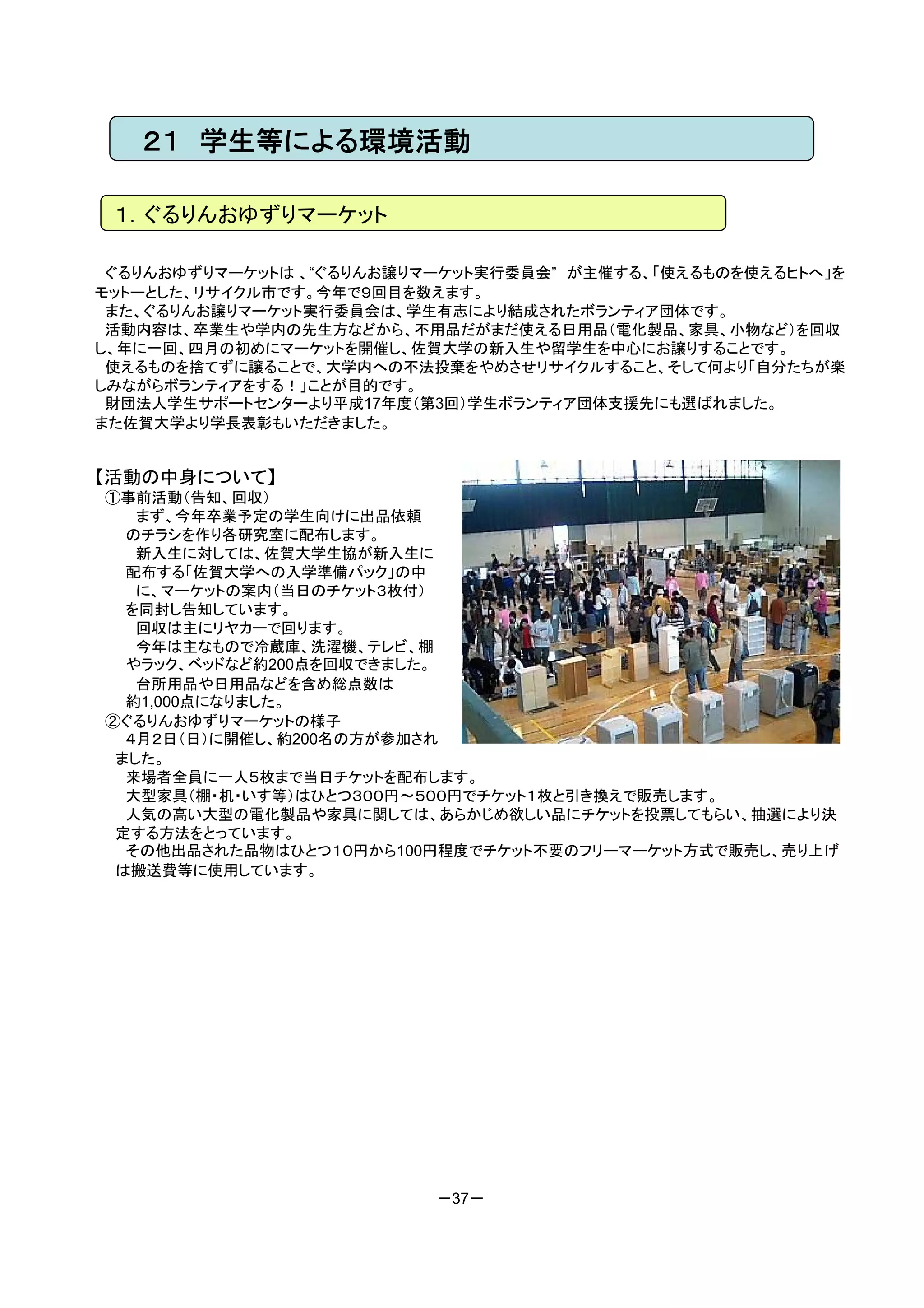 ２１ 学生等による環境活動

 １．ぐるりんおゆずりマーケット

 ぐるりんおゆずりマーケットは 、“ぐるりんお譲りマーケット実行委員会” が主催する、「使えるものを使えるヒトへ」を
モットーとした、リサイクル市です。今年で９回目を数えます。
 また、ぐるりんお譲りマーケット実行委員会は、学生有志により結成されたボランティア団体です。
 活動内容は、卒業生や学内の先生方などから、不用品だがまだ使える日用品（電化製品、家具、小物など）を回収
し、年に一回、四月の初めにマーケットを開催し、佐賀大学の新入生や留学生を中心にお譲りすることです。
 使えるものを捨てずに譲ることで、大学内への不法投棄をやめさせリサイクルすること、そして何より「自分たちが楽
しみながらボランティアをする！」ことが目的です。
 財団法人学生サポートセンターより平成17年度（第3回）学生ボランティア団体支援先にも選ばれました。
また佐賀大学より学長表彰もいただきました。


【活動の中身について】
①事前活動（告知、回収）
   まず、今年卒業予定の学生向けに出品依頼
  のチラシを作り各研究室に配布します。
   新入生に対しては、佐賀大学生協が新入生に
  配布する「佐賀大学への入学準備パック」の中
   に、マーケットの案内（当日のチケット３枚付）
  を同封し告知しています。
   回収は主にリヤカーで回ります。
   今年は主なもので冷蔵庫、洗濯機、テレビ、棚
  やラック、ベッドなど約200点を回収できました。
   台所用品や日用品などを含め総点数は
  約1,000点になりました。
②ぐるりんおゆずりマーケットの様子
  ４月２日（日）に開催し、約200名の方が参加され
 ました。
  来場者全員に一人５枚まで当日チケットを配布します。
  大型家具（棚・机・いす等）はひとつ３００円～５００円でチケット１枚と引き換えで販売します。
  人気の高い大型の電化製品や家具に関しては、あらかじめ欲しい品にチケットを投票してもらい、抽選により決
 定する方法をとっています。
  その他出品された品物はひとつ１０円から100円程度でチケット不要のフリーマーケット方式で販売し、売り上げ
 は搬送費等に使用しています。




                          －37－
 