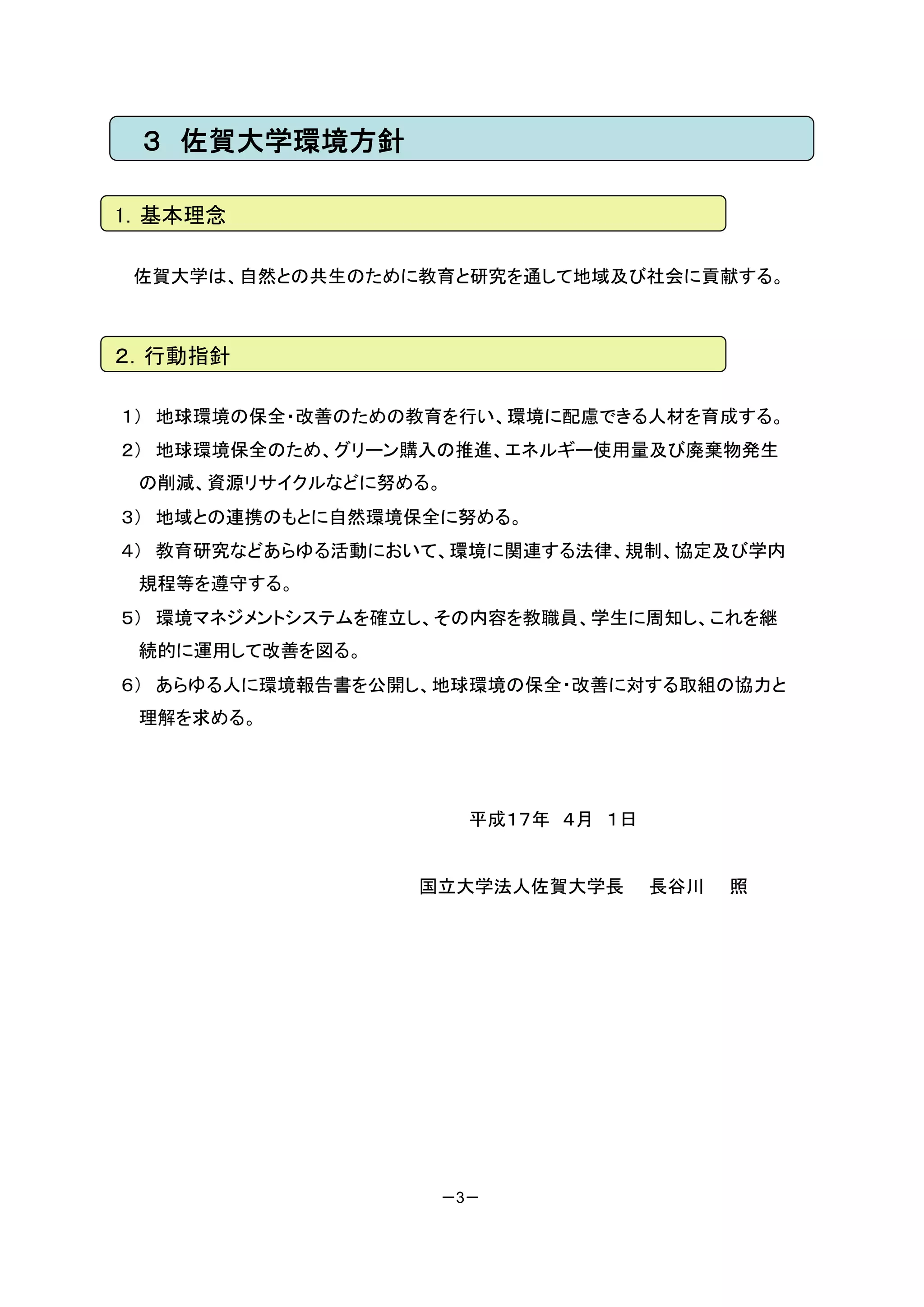 ３ 佐賀大学環境方針

1．基本理念

 佐賀大学は、自然との共生のために教育と研究を通して地域及び社会に貢献する。



２．行動指針

１） 地球環境の保全・改善のための教育を行い、環境に配慮できる人材を育成する。
２） 地球環境保全のため、グリーン購入の推進、エネルギー使用量及び廃棄物発生
 の削減、資源リサイクルなどに努める。
３） 地域との連携のもとに自然環境保全に努める。
４） 教育研究などあらゆる活動において、環境に関連する法律、規制、協定及び学内
 規程等を遵守する。
５） 環境マネジメントシステムを確立し、その内容を教職員、学生に周知し、これを継
 続的に運用して改善を図る。
６） あらゆる人に環境報告書を公開し、地球環境の保全・改善に対する取組の協力と
 理解を求める。




                      平成１７年 ４月 １日


                  国立大学法人佐賀大学長       長谷川   照




                   －3－
 