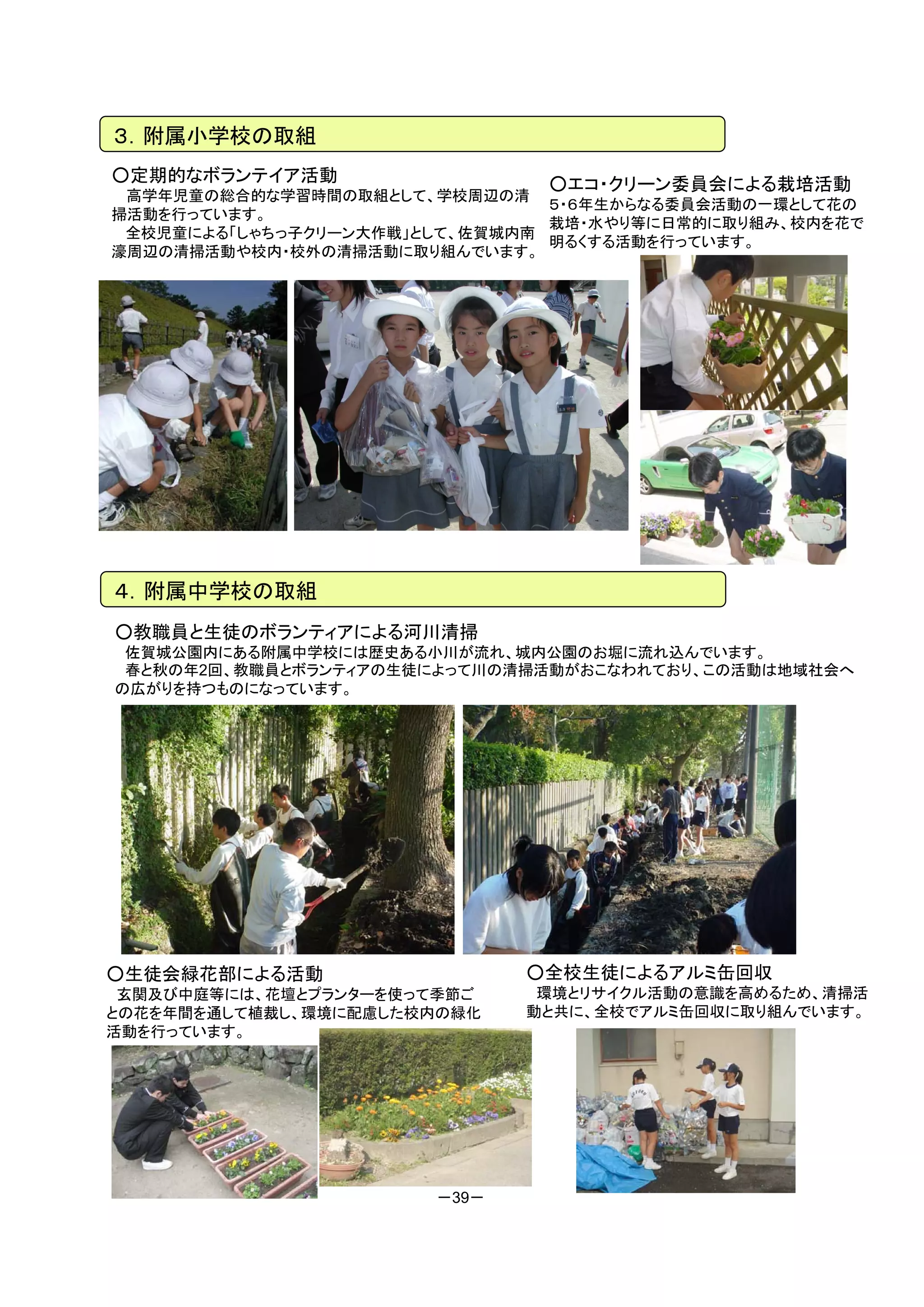 ３．附属小学校の取組
○定期的なボランテイア活動                  ○エコ・クリーン委員会による栽培活動
 高学年児童の総合的な学習時間の取組として、学校周辺の清
                                ５・６年生からなる委員会活動の一環として花の
掃活動を行っています。
                                栽培・水やり等に日常的に取り組み、校内を花で
 全校児童による「しゃちっ子クリーン大作戦」として、佐賀城内南
                                明るくする活動を行っています。
濠周辺の清掃活動や校内・校外の清掃活動に取り組んでいます。




４．附属中学校の取組
○教職員と生徒のボランティアによる河川清掃
 佐賀城公園内にある附属中学校には歴史ある小川が流れ、城内公園のお堀に流れ込んでいます。
 春と秋の年2回、教職員とボランティアの生徒によって川の清掃活動がおこなわれており、この活動は地域社会へ
の広がりを持つものになっています。




○生徒会緑花部による活動                  ○全校生徒によるアルミ缶回収
 玄関及び中庭等には、花壇とプランターを使って季節ご     環境とリサイクル活動の意識を高めるため、清掃活
との花を年間を通して植裁し、環境に配慮した校内の緑化    動と共に、全校でアルミ缶回収に取り組んでいます。
活動を行っています。




                       －39－
 