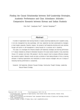 Finding the Causal Relationship between Self-Leadership Strategies,
       Academic Performance and Class Attendance Attitudes :
          Comparative Research between Korean and Indian Students

                              Kiho Park*․Sanghyeok Park**․Santosh Rangnekar***




                                                      Abstract
         A number of organizations have had big interests in studies concerning leadership and in academic areas,
       in not only management but also psychology. Until now, leadership has been accentuated by managers
       or team leaders especially. Recently, however, the concept of self-leadership directing one's own activities
       through self-control or self-management is being focused on in practices and in academia.
         This study is to investigate the influence between self-leadership strategies and learning performance
       in IT classes mediated by attitude of attendance focused on the social science students in two universities
       (Korea (121 samples) and India (106 samples)). And this research tried to compare difference between
       two university students. Research results can give us direction of task-taking attitudes in firms or learning
       attitudes in teaching organizations and implications to human resource managers who are in charge of
       improving learning performance or productivity.


         Keywords：Self-leadership, Behavior-Focused Strategy, Constructive Thought Strategy, Leadership,
                     Natural-Reward Strategy


  1)




Received：2011. 12. 06.                  Final Acceptance：2012. 02. 24.
   * Corresponding Author, Department of Digital Business, Social Science School, Hoseo University, Cheonan, Korea,
     e-mail：khpark@hoseo.edu
 ** Department of e-Commerce and International Trade, Gyeongnam National University of Science and Technology University
     e-mail：spark@gntech.ac.kr
*** Associate Professor at DoMS, IIT Rookee, India, e-mail：snrgnfdm@iitr.ernet.in
 