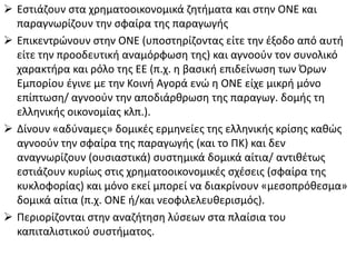  Εςτιάηουν ςτα χρθματοοικονομικά ηθτιματα και ςτθν ΟΝΕ και
παραγνωρίηουν τθν ςφαίρα τθσ παραγωγισ
 Επικεντρϊνουν ςτθν ΟΝΕ (υποςτθρίηοντασ είτε τθν ζξοδο από αυτι
είτε τθν προοδευτικι αναμόρφωςθ τθσ) και αγνοοφν τον ςυνολικό
χαρακτιρα και ρόλο τθσ ΕΕ (π.χ. θ βαςικι επιδείνωςθ των Όρων
Εμπορίου ζγινε με τθν Κοινι Αγορά ενϊ θ ΟΝΕ είχε μικρι μόνο
επίπτωςθ/ αγνοοφν τθν αποδιάρκρωςθ τθσ παραγωγ. δομισ τθ
ελλθνικισ οικονομίασ κλπ.).
 Δίνουν «αδφναμεσ» δομικζσ ερμθνείεσ τθσ ελλθνικισ κρίςθσ κακϊσ
αγνοοφν τθν ςφαίρα τθσ παραγωγισ (και το ΠΚ) και δεν
αναγνωρίηουν (ουςιαςτικά) ςυςτθμικά δομικά αίτια/ αντικζτωσ
εςτιάηουν κυρίωσ ςτισ χρθματοοικονομικζσ ςχζςεισ (ςφαίρα τθσ
κυκλοφορίασ) και μόνο εκεί μπορεί να διακρίνουν «μεςοπρόκεςμα»
δομικά αίτια (π.χ. ΟΝΕ ι/και νεοφιλελευκεριςμόσ).
 Περιορίηονται ςτθν αναηιτθςθ λφςεων ςτα πλαίςια του
καπιταλιςτικοφ ςυςτιματοσ.

 