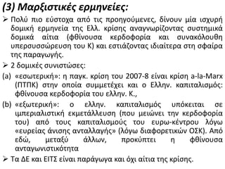 (3) Μαρξιςτικζσ ερμηνείεσ:
 Πολφ πιο εφςτοχα από τισ προθγοφμενεσ, δίνουν μία ιςχυρι
δομικι ερμθνεία τθσ Ελλ. κρίςθσ αναγνωρίηοντασ ςυςτθμικά
δομικά αίτια (φκίνουςα κερδοφορία και ςυνακόλουκθ
υπερςυςςϊρευςθ του Κ) και εςτιάηοντασ ιδιαίτερα ςτθ ςφαίρα
τθσ παραγωγισ.
 2 δομικζσ ςυνιςτϊςεσ:
(a) «εςωτερικι»: θ παγκ. κρίςθ του 2007-8 είναι κρίςθ a-la-Marx
(ΠΤΠΚ) ςτθν οποία ςυμμετζχει και ο Ελλθν. καπιταλιςμόσ:
φκίνουςα κερδοφορία του ελλθν. Κ.,
(b) «εξωτερικι»: ο ελλθν. καπιταλιςμόσ υπόκειται ςε
ιμπεριαλιςτικι εκμετάλλευςθ (που μειϊνει τθν κερδοφορία
του) από τουσ καπιταλιςμοφσ του ευρω-κζντρου λόγω
«ευρείασ άνιςθσ ανταλλαγισ» (λόγω διαφορετικϊν ΟΣΚ). Από
εδϊ,
μεταξφ
άλλων,
προκφπτει
θ
φκίνουςα
ανταγωνιςτικότθτα
 Τα ΔΕ και ΕΙΤΣ είναι παράγωγα και όχι αίτια τθσ κρίςθσ.

 