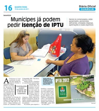 16                qUARtA-feiRA
                      19 de outubro de 2011
                                                                                                          Diário Oficial
                                                                                                           GUARUJÁ

benefício


                     Munícipes já podem                                                      Dentre os contemplados, estão
                                                                                             aposentados, pensionistas,


                    pedir isenção de IPTU
                                                                                             deficientes, entidades religiosas,
                                                                                             agremiações e clubes esportivos
Raimundo Nogueira




A
            Prefeitura já está Cunhambebe, 500 – Vila Alice),        Isenção pode ser
            recebendo os pedi- das 10 às 16 horas.                   solicitada no Centro
                                                                     de Cidadania II, em
            dos para isenção do    Podem solicitar o benefício       Vicente de Carvalho,
            Imposto Predial e os contribuintes aposentados,          e no Paço Municipal
Territorial Urbano                          pensionistas, defi-      Raphael Vitiello
(IPTU) e da Taxa
d e Re m o ç ã o d e
                        Contribuintes cientes (físico ou
                                            mental), ex-com-
Lixo, referentes ao         podem           batentes e pesso-     benefício, é necessário
exercício de 2012.       requerer até       as com mais de        ter renda mensal de
Os contribuintes          o dia 30 de       65 anos. Também       até cinco salários míni-
contemplados po-                            podem requerer        mos, um único imóvel
dem requerer o be-
                          novembro          a isenção dos tri-    (e nele residir) e não
nefício até o dia 30                        butos, entidades      possuir débitos com a
de novembro, na Divisão de religiosas, clubes esportivos,         Prefeitura. Informações
Receitas Territoriais, no Paço grêmios recreativos, escolas de    sobre a documentação
Raphael Vitiello (Avenida San- samba, entidades assistenciais,    necessária podem ser
tos Dumont, 640, sala 21, no além de hotéis e estabelecimen-      obtidas pelos telefones:
térreo – Santo Antônio) e no tos similares.                       3308-7000 - ramal 7655                                    Reprodução
Centro de Cidadania II (Rua        No entanto, para requerer o    - ou 3342-5872.
 
