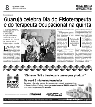 8               qUARtA-feiRA
                    19 de outubro de 2011
                                                                                          Diário Oficial
                                                                                           GUARUJÁ

homenagem


Guarujá celebra Dia do Fisioterapeuta
e do Terapeuta Ocupacional na quinta
A partir das 14 horas,                               Ginásio Marivaldo Fernandes penhar suas funções anteriores. O
                                       Arquivo/PMG




                                                     – Guaibê.                           fisioterapeuta auxilia na melhora
fisioterapeutas                                          Na oportunidade, os partici- da patologia e através do trata-
e terapeutas                                         pantes farão vários atendimentos mento faz com que o paciente
ocupacionais farão                                   como alongamento. Na ativi- conheça o próprio corpo e tenha
                                                     dade, todos serão                                uma melhora mais
atividades com os                                    estimulados a prati-                             rápida”, explica.
pacientes da Unidade                                 car exercícios físicos      Participarão             A terapeuta ocu-
                                                     para uma melhor              do evento           pacional Rita de
de Recuperação e                                     qualidade de vida.                               Cássia Vieira Dias,
Fisioterapia do Guaibê                               Os pacientes do            pacientes do          relata um pouco de
                                                                                     Caps II


E
                                                     Cento de Atenção                                 como é o trabalho
          m alusão ao Dia do                         Psicossocial (Caps                               do profissional. “A
          Fisioterapeuta e do Te-                    II) Álcool e Drogas                              terapia ocupacional
          rapeuta Ocupacional,                       foram convidados a participar é o fazer humano. Nós traba-
          comemorado na última                       do evento.                          lhamos a funcionalidade das
quinta-feira (13), a Prefeitura pro-                     A fisioterapeuta e coordena- pessoas, as atividades do dia a
move atividade em homenagem                          dora do Serviço de Reabilitação e dia, o resgate do movimento,
aos profissionais da Cidade, nesta                   Fisioterapia, Maria Fernanda de como escovar os dentes e comer.
quinta-feira (20). A partir das 14                   Mello Apa, destaca a importân- Trabalhamos com exercícios, jo-
horas, fisioterapeutas e terapeu-                    cia do profissional no tratamento. gos e também com a adaptação,
tas ocupacionais farão atividades                    “O profissional de fisioterapia vai inclusive atividades em casa.
com os pacientes da Unidade de                       minimizar a dor que o paciente Fazemos tudo em conjunto com
Recuperação e Fisioterapia, do                       sente, para que ele volte a desem- os fisioterapeutas”, conclui.
 