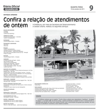 Diário Oficial
 GUARUJÁ
                                                                                                                                         qUARtA-feiRA
                                                                                                                                         19 de outubro de 2011
                                                                                                                                                                      9
serviços urbanos



Confira a relação de atendimentos
de ontem                                                      A Prefeitura, por meio da Secretaria de Desenvolvimento
                                                              e Gestão Urbana, realizou os seguintes serviços:

COlETA mECAnIzADA
 Enseada
 Vila Zilda
 Jardim Boa Esperança

lImPEzA DE CAnAl
 Avenida Tancredo Neves – Cachoeira
 Jardim Conceiçãozinha

CAPInAçãO
 Avenida Miguel Stefno – Enseada

CAPInAçãO E RAsPAgEm
 Morrinho
 Pae Cará

ROçADA
 Jardim Conceiçãozinha
 Avenida Francisco Arnaldo Gimenez
 Rua São Salvador – Jardim Boa Esperança
 Rua Javari na Escola Maria Eunice da Cruz - Perequê
 Praia do Tombo

PInTURA
 Avenida Miguel Stefno – Enseada

VARRIçãO
 Limpeza da Bica da Puglisi - Centro
 Bica da Barra Funda
 Santa Cruz dos Navegantes
 Avenida Rio Amazonas – Perequê
 Praça Mário Covas – Morrinhos I
 Praça Lídio Martins Corrêa – Vila Zilda
 Jardim das Flores




                                                                                                                                                                             Dayanna de Castro
sERVIçOs DE AlVEnARIA
 Drenagem e tubulação na Rua Guilherme Backeuser com Rua
Salgado Filho – Pae Cará
 Levantamento de guia na Rua Agenor de Assis – Vila Alice
 Reparos em caixas na Rua dos Miosótis com a Rua Alameda
dos Lírios - Jardim Primavera
 Reparos nos mosaicos da Rua Benjamin Constant
 Confecção de tubulação canaleta e limpeza na Vila da Noite

HIDROjATO / sUgADOR
 Rua Guilherme Backeuser com Rua Salgado Filho – Pae Cará
 Rua São João – Vila Edna

RETRO/CAmInHãO TRUCADO/TOCO                                     EsCAVADEIRA HIDRáUlICA:                                         Avenida Dom Pedro – Enseada
 Transportes de bloquetes da Fábrica para o Centro de Apoio      Santa Rosa                                                     Estrada do Pernambuco
Operacional                                                                                                                     Rua do Estaleiro – Vila Lígia
 Limpeza no bairro Santa Cruz dos Navegantes                    TAPA BURACO
                                                                                                                                Rua Martinho Araújo – Vila Lígia
                                                                 Avenida Santos Dumont até a Praça 14 Bis (toda sua extensão)
COlETA DE REsíDUOs                                               Avenida Lídio Martins Corrêa – Morrinhos                       Avenida Antônio Corrêa – Vila Lígia
 Morrinhos                                                       Avenida Áurea Guenagua de Castro – Enseada                     Avenida Adhemar de Barros
                                                                 Avenida Plínio de Carvalho Pinto – Enseada                     Rua Buenos Aires – Centro
DREnAgEm E TUBUlAçãO
 Rua Guilherme Backeuser com Rua Salgado Filho – Pae Cará

lEVAnTAmEnTO DE gUIA
 Rua Agenor de Assis – Vila Alice
                                                                  eRRaTa
PATROl 2 máqUInAs                                                    A Prefeitura esclarece que na matéria “Creche oferece palestra para dependentes e familiares”, divulgada
 Nivelamento de ruas no Jardim Virginia I                         na página 11, da edição 2385, do D.O de ontem, a palestra proferida na unidade foi única e exclusivamente or-
 Nivelamento de ruas no Jardim Virginia II
                                                                  ganizada pela direção do Neim José Antônio Ferranti, sem o envolvimento dos grupos que atendem, em nível
EqUIPE CAlCETEIRO                                                 nacional, os alcoólicos e narcóticos, como citados na matéria.
 Rua Cel. João Leite Soares – Jardim Boa Esperança
 
