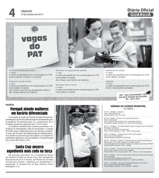 19 de outubro de 2013

Reprodução

4

Diário Oficial
GUARUJÁ

sábado

vagas
do
PAT
Professor de educação física
2 vagas
6 meses de experiência sem comprovação em CTPS
Ensino Superior completo ou cursando
Eletricista de alta tensão
1 vaga
6 meses de experiência com comprovação em CTPS
Ensino Médio completo
Obs: Possuir curso técnico de eletricista e NR10 e
SEP (Sistema Elétrico de Potência)

Mecânico de equipamento pesado
1 vaga
6 meses de experiência com comprovação em CTPS
Ensino Médio completo
Obs: Possuir curso técnico de mecânica.
Vendedor porta a porta
5 vagas
6 meses de experiência sem comprovação em CTPS
Ensino Médio completo

Semana da guarda municipal
:: 14 anos ::

Perequê atende mulheres
em horário diferenciado

Na próxima terça-feira, 22, a Unidade de Saúde
da Família (Usafa) de Santa Cruz dos Navegantes
funcionará das 8 às 15 horas, em função da reunião
mensal para discutir melhorias no atendimento à
população. A unidade fica na Rua Antônio Pinto
Rodrigues, s/n.

21/10 - 19 horas – Abertura
Local: Câmara Municipal
Avenida Leomil, 291, no Centro
22/10 – 14h30 – Encontro com guardas femininas
Bazar entre amigas
Local: Auditório do Sindicato dos Funcionários Públicos
Rua Manoel Hipólito do Rego, 84, Jardim Boa Esperança.

Programação

Santa Cruz encerra
expediente mais cedo na terça

Vigilante
8 vagas
6 meses de experiência sem comprovação em CTPS
Ensino Fundamental incompleto

PAT - Rua Cunhambebe, 500
Vila Alice/Vicente de Carvalho
Tel.: 3341-3431

usafas

A Unidade de Saúde da Família (Usafa) Perequê disponibilizará um horário diferenciado de atendimento para
as mulheres. Na próxima terça, 22, e quinta-feira, 24, a
Unidade atenderá as pacientes das 17 às 21 horas.
As mulheres poderão fazer exames preventivos e solicitação de mamografia, além do autoexame. A equipe
da Usafa estará a disposição para tirar dúvidas e orientar.
A ação, que faz parte da programação do Outubro Rosa,
visa atender as pacientes que não podem ir à Unidade no
expediente regular por conta do trabalho. A Usafa Perequê
fica na Rua Rio Branco, 235.

Assistente de vendas
3 vagas
6 meses de experiência sem comprovação em CTPS
Ensino Médio completo

23/10 – 14 horas – Confraternização entre os Guardas Civis e seus filhos
Atividades recreativas
Local: Sede da Guarda Civil Municipal
Rua Dr. Carlos Nerhing, nº 405 – Jardim Helena Maria
24/10 – 8 horas – I Campeonato de Surf GCM Guarujá
Local: Praia de Pitangueiras
Avenida Marechal Deodoro da Fonseca
24/10 – 19 horas – Palestra: ‘As Atribuições da Guarda Civil Municipal’ –
Palestrantes: Dr. Osmair Chamma Jr e Osmar Ventris
Local: Associação dos Funcionários Públicos do Estado de São Paulo (AFPESP)
Avenida General Rondon, 643 – Astúrias.
25/10 – 9 horas – Torneio Interno de Técnicas Operacionais (Paintball)
Local: Antigo espaço do Forro da Vaquejada
Estrada Santa Cruz dos Navegantes, 600 – Santa Cruz dos Navegantes
26/10 – 9 horas – Final do Campeonato Paulista de Futebol entre guardas
civis municipais
Local: Associação Atlética da Ponte Preta
Rua Francesca Sapochete Castruci s/n - Jardim Las Palmas
27/10 – 12 horas - Almoço de confraternização com os GCM’s
Local: Grêmio dos Funcionários Públicos
Rua Ranulpho Veríssimo, nº 50, Astúrias – Guarujá

 
