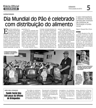 Diário Oficial
GUARUJÁ

sábado

19 de outubro de 2013

5

solidariedade

Dia Mundial do Pão é celebrado
com distribuição do alimento

A ação metropolitana
é realizada na Baixada
Santista pelo Sindicato
das Indústrias de
Panificação e fundos
sociais

m 16 de outubro são celebrados o Dia Mundial
da Alimentação e o Dia
Mundial do Pão. Todos
os anos, nesta data, o Sindicato
das Indústrias de Panificação, os
moinhos e as padarias promovem
a doação de pães em prol dos
fundos sociais de solidariedade
da Região, que destina os alimentos às entidades assistenciais. O
Fundo Social de Guarujá recebeu
6 mil pães e encaminhou às instituições cadastradas, na tarde de

Miguel e Tentação Pães e Doces.

E

quarta-feira, 16.
A entrega foi realizada pela
presidente do Fundo Social e sua
equipe. “A questão do pão é simbólica por conta de Jesus Cristo.
O pão é emblemático enquanto
alimento. Infelizmente, muitas
pessoas não têm o seu pão de
cada dia, mas temos ações solidárias, como estas, que podem
contribuir com as pessoas que
vivem em situações mais vulneráveis”, disse a presidente.
O Grupo Espírita Amor e

Caridade, do Jardim Santense, foi
uma das entidades beneficiadas
com a iniciativa. O segundo tesoureiro da instituição, Conrado
Aldo Santos, disse que a atitude
faz a diferença para os mais necessitados. “Esta ação representa
muito para as pessoas assistidas.
Serve para aliviar um pouco a
fome. Atendemos cerca de 20
famílias com cestas básicas dos
bairros Prainha e Sítio Conceiçãozinha e hoje (quarta-feira, 16)
mesmo iremos distribuir para as

pessoas”, disse Conrado.
Já Lourdes Ferreira de Lima
representava a Igreja Vitória de
Cristo, do Parque Estuário. “Receber os pães foi uma bênção, já
que ainda existem muitas pessoas
necessitadas, que raramente têm
o seu pão. Depois do culto de hoje
nós vamos fazer esta distribuição
para as famílias”, contou.
Nesta edição, quatro padarias
de Guarujá participaram da mobilização: O Rei do Trigo, Panificadora La Plage, Panificadora São

História

O Dia Mundial do Pão está
associado à devoção a Santa
Edwiges, padroeira dos pobres
e endividados. É comprovado
historicamente que a produção
do pão é associada aos egípcios,
4 mil a.C., que observaram a
fermentação de uma massa de
trigo. Seu consumo no Brasil teria
iniciado em 1808, com a chegada
da família real.

O Fundo Social encaminhou
as doações a 120 instituições
assistências da Cidade

Conrado, do Grupo Espírita Amor
e Caridade, disse que a atitude
faz a diferença para os mais
necessitados

Fotos Raimundo Nogueira

“Receber os
pães foi uma
bênção, já que
ainda existem
muitas pessoas
que raramente
têm o seu pão”
– Lourdes, da
Igreja Vitória
de Cristo

mês das crianças

Fundo Social doa
500 peças da Oficina
de Brinquedos

Em alusão às comemorações do Mês das Crianças, o
Fundo Social de Solidariedade
de Guarujá distribuiu cerca
de 500 bonecas, carrinhos e
demais peças restauradas pelas voluntárias da Oficina de

Recuperação de Brinquedos
Sílvia Salaro. A entrega foi feita na última semana para dez
instituições, que receberam 50
unidades cada.
Os brinquedos chegam à
Oficina quebrados, sujos e

incompletos. As voluntárias
se reúnem no Fundo Social
toda quinta-feira para fazer
o restauro. As peças são
higienizadas, recompostas e
recuperadas.
As voluntárias montam as

peças, penteiam as bonecas
e costuram novas roupas. Os
brinquedos são embalados e
entregues periodicamente às
instituições assistenciais, creches e casas de acolhimento
cadastradas no Fundo Social.

 