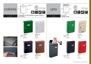 250
                                      BOCACARTAS   25                                                               73




colonia                                                                               uno
                                                                   UNIDADES / CAJA                                                             UNIDADES / CAJA
          322                                                               10 uds.           375                 355                                   12 uds.
                                    300


                                           1,9                                                                           2
                87                                                                                      255
                        240                                       Opción pág. 108                                                             Opción pág. 108


          Construidos en acero pintado en poliéster especial                                  En acero.
  acero   para exterior.
                                                                                      acero   Formato revista.




                       colonia 1                        colonia 10                                        uno 1                     uno 10
                 Color verde                            blanco                                      Color verde                     beige claro
                     Cod. 02201                         02210                                        Cod. 11101                     11110
                          € 24,00                       € 24,00                                           € 35,10                   € 35,10




                       colonia 11                       colonia 12                                        uno 11                    uno 12
                 Color negro                            marrón tierra                               Color negro                     rojo
                     Cod. 02211                         02212                                        Cod. 11111                     11112
                          € 24,00                       € 24,00                                           € 35,10                   € 35,10



                                                                                                                         TARIFA DE PRECIOS (IVA NO INCLUIDO)
 