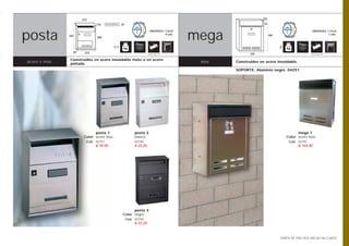 215                                                                                      150

                               110   BOCACARTAS   25                                                             32




posta                                                                                     mega
                                                                       UNIDADES / CAJA                                                          UNIDADES / CAJA
                                                                                 8 uds.                               400                                 1 uds.
                325
                               300


                                            1,1                                                                             2
                  87    210                                           Opción pág. 108                     320                                  Opción pág. 108


                Construidos en acero inoxidable mate o en acero
acero e inox.   pintado.
                                                                                           inox.   Construidos en acero inoxidable.

                                                                                                   SOPORTE: Aluminio negro. 04251




                              posta 1                       posta 2                                                                   mega 1
                        Color acero inox.                   blanco                                                              Color acero inox.
                         Cod. 02751                         02749                                                                Cod. 02791
                              € 39,50                       € 22,20                                                                   € 164,40




                                                         posta 3
                                                   Color negro
                                                       Cod. 02750
                                                            € 22,20



                                                                                                                            TARIFA DE PRECIOS (IVA NO INCLUIDO)
 