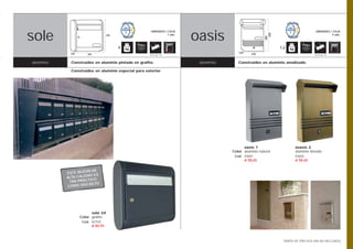 ibiza
sole                                                                       oasis
                                                                           ibiza
                                                        UNIDADES / CAJA                                                                 UNIDADES / CAJA




                                                                                                            398
                                   395                            1 uds.                                                                          5 uds.




                                                                                                          380
                                         4                                                                        1,2
             120                                                                          120     235
                      395                              Opción pág. 108                                                                 Opción pág. 108



 aluminio     Construidos en aluminio pintado en grafito.                   aluminio      Construidos en aluminio anodizado.

              Construidos en aluminio especial para exterior.




                                                                                             oasis 1                       osasis 2
                                                                                       Color aluminio natural              aluminio dorado
                                                                                        Cod. 03601                         03602
                                                                                             € 58,65                       € 58,65


                       N DE
            ESTE BUZÓ
                      AD ES
            ALTA CALID
                       TICO
             TAN PRÁC
                      CRETO
            COMO DIS




                         sole 24
                   Color grafito
                    Cod. 02759
                         € 84,55



                                                                                                                    TARIFA DE PRECIOS (IVA NO INCLUIDO)
 