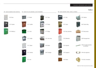 buzones individuales para exterior



                                                                                                                                                                    Índice
84 Gama de plástico alta resistencia   87 Gama de acero pintado y acero inoxidable                  98 Gama aluminio, latón, mixtos y madera




            88 Ibiza                              91 Berlín                          96 Forja                  101 Sole                             105 Dakota




            89 Garden                             92 Castillo                        97 Posta                  101 Oasis                            106 Packet Box




            90 Mallorca                           92 Torre                           97 Mega                   102 Ibiza aluminio                   107 Bocacartas




                                                  93 Cortijo                         98 Gran Inox              103 Alhambra                         108 Recogecartas




                                                                                                                                                    108 Kit sujeta buzones
                                                  94 Chalet                          100 Marte                 103 Imperial
                                                                                                                                                        de exterior




                                                  95 Colonia                         100 Formigal              104 Elegance                         109 Kits tarjeteros




                                                  95 Uno                                                       104 Abeto                            110 Kits cerraduras




                                                                                                                                           TARIFA DE PRECIOS (IVA NO INCLUIDO)
 