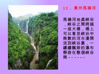 12 、貴州馬嶺河   馬嶺河地處峽谷，峽谷之間跨越一座大橋，橋上可以看見峽谷中無數的河水漫開流到峽谷裏，一縷縷飄渺的瀑布懸掛在整個峽谷間 ------  