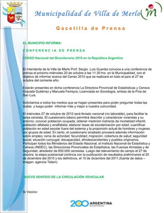 Municipalidad de Villa de Merlo
                        Gacetilla de Prensa

EL MUNICIPIO INFORMA:

CONFERENC IA DE PRENSA

CENSO Nacional del Bicentenario 2010 en la República Argentina


El Intendente de la Villa de Merlo Prof. Sergio Luis Guardia convoca a una conferencia de
prensa el próximo miércoles 20 de octubre a las 11.30 hrs. en la Municipalidad, con el
objetivo de informar acerca del Censo 2010 que se realizará en todo el país el 27 de
octubre del corriente año.

Estarán presentes en dicha conferencia La Directora Provincial de Estadísticas y Censos
Graciela Gutiérrez y Manuela Ferreyra, Licenciada en Sociología, ambas de la Pcia de
San Luis.

Solicitamos a todos los medios que se hagan presentes para poder preguntar todas las
dudas y luego poder informar más y mejor a nuestra comunidad.

El miércoles 27 de octubre de 2010 será feriado nacional (no laborable), para facilitar la
tarea censista. El cuestionario básico permitirá describir y caracterizar viviendas y su
entorno; conocer población ocupada; obtener medición indirecta de mortalidad infantil;
población alfabeta y analfabeta; elaborar tasas de escolarización por edad; cuantificar
población en edad escolar fuera del sistema y la proporción actual de hombres y mujeres
por grupos de edad. En tanto, el cuestionario ampliado proveerá además información
sobre empleo; rama de actividad; fecundidad; migración; cobertura de salud; seguridad
social; situación conyugal; discapacidad; afrodescendientes y pueblos originarios.
Participan todos los Ministerios del Estado Nacional, el Instituto Nacional de Estadística y
Censos (INDEC), las Direcciones Provinciales de Estadística, las Fuerzas Armadas y de
Seguridad, alrededor de 650.000 censistas. Luego del relevamiento de campo el 27 de
octubre, la etapa postcensal continúa con la publicación de resultados preliminares el 20
de diciembre del 2010 y los definitivos, el 15 de diciembre del 2011.(fuente de datos –
imagen: agencia Telam)



NUEVO SENTIDO DE LA CIRCULACIÓN VEHICULAR



Sr Vecino:
 