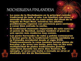 NOCHEBUENA FINLANDESA
• La cena de la Nochebuena es la principal comida
tradicional de todo el año. Las familias con niños a
menudo disfrutan de su cena antes del ritual de la
llegada de Papá Noel, mientras los adultos
posiblemente esperen con paciencia para sentarse
a cenar bien entrada la noche.
• El tradicional momento importante de esta cena es
el jamón de Navidad, aunque también el pavo es
una opción más moderna muy común.
• Los purés horneados de nabo y patata comenzaron
a formar parte de la tradicional comida navideña en
la Finlandia occidental desde el siglo XVIII.
Tradicionalmente la cena también incluía platos de
bacalao y de arroz con leche, pero hoy en día esta
multiplicidad de platos tradicionales pueden
repartirse durante los otros días festivos. Por
ejemplo, el arroz con leche a menudo se sirve al
mediodía del día de Nochebuena.
 