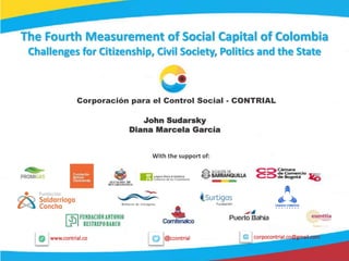 1
@ccontrialwww.contrial.co corpocontrial.co@gmail.com
The Fourth Measurement of Social Capital of Colombia
Challenges for Citizenship, Civil Society, Politics and the State
Corporación para el Control Social - CONTRIAL
With the support of:
John Sudarsky
Diana Marcela García
 