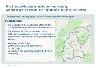 www.gesundheit-simme-saane.ch
Eine Standortdebatte ist nicht mehr notwendig.
Vor allem geht es darum, die Region als eine Einheit zu sehen.
13
Die Gesundheitsversorgung der Zukunft in einer gemeinsamen Region
Standortdebatte:
§ Die Möglichkeit, den optimalen Standort für
das Spital erneut prüfen zu dürfen war wertvoll.
§ Die Patientenströme lassen nicht darauf
schliessen, dass an einem anderen Standort als
Zweisimmen mehr Patienten angezogen werden
können.
§ Wichtiger als die Frage
„wo wird die Leistung angeboten?“,
ist die Frage
„welche Art von Leistungen ist für die Region
notwendig?“
 