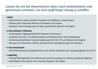 www.gesundheit-simme-saane.ch
Lassen Sie uns die theoretischen Ideen rasch konkretisieren und
gemeinsam umsetzen, um eine langfristige Lösung zu schaffen
31
§ Sofort
– Abstimmung mit allen laufenden Projekten (z.B. MedBase in Zweisimmen)
– Einbezug aller relevanten Akteure für Netzwerk und Campus
– Aufsetzen einer Projektgruppe mit allen wesentlichen Akteuren der Region
§ In den nächsten 12 Monaten
– Gründung der Trägergesellschaft für Netzwerk und Campus
– Erarbeiten der Grob- und Detailkonzepte zum Netzwerk durch die Projektgruppe
– Erarbeitung detailliertes Finanzierungskonzept (mit GEF, STS und Akteuren der Region)
– Klärung von Infrastruktur, Flächen, teilnehmende Leistungserbringer (mit Zeitplan)
§ In der Zwischenzeit
– Aufrechterhaltung des Spitalbetriebes, keine weitere Reduktion des Leistungsangebots durch STS
§ Langfristig
– Prüfung Übertragbarkeit der Erkenntnisse auf die Versorgung in anderen peripheren Regionen
– Nachhaltige Sicherung der med. Grundversorgung in der Region
 