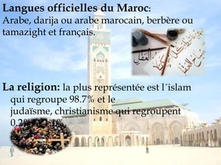 marocain (MAD)Langues officielles du Maroc: Arabe, darija ou arabe marocain, berbère ou tamazight et français.La religion: la plus représentée est l´islam qui regroupe 98.7% et le judaïsme, christianisme qui regroupent 0.2% et 1.1%.