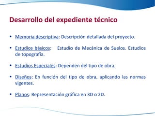 Desarrollo del expediente técnico Memoria descriptiva : Descripción detallada del proyecto. Estudios básicos :  Estudio de Mecánica de Suelos. Estudios de topografía. Estudios Especiales : Dependen del tipo de obra. Diseños : En función del tipo de obra, aplicando las normas vigentes. Planos : Representación gráfica en 3D o 2D. 