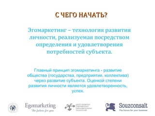 Эгомаркетинг – технология развития личности, реализуемая посредством определения и удовлетворения потребностей субъекта. С ЧЕГО НАЧАТЬ? Главный принцип эгомаркетинга - развитие общества (государства, предприятия, коллектива) через развитие субъекта. Оценкой степени развития личности является удовлетворенность, успех. 