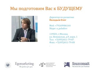 Директор по развитию Паладьев Олег Моб: +79169906144 Skype: o_paladiev 119501, г.Москва. ул. Нежинская, д.9, корп. 1 Тел:  +7(495)411-79-87 Факс: +7(495)411-79-89 www.ido.ru   [email_address] Директор по развитию Паладьев Олег Моб: +79169906144 Skype: o_paladiev 119501, г.Москва. ул. Нежинская, д.9, корп. 1 Тел:  +7(495)411-79-87 Факс: +7(495)411-79-89 Мы подготовим Вас к БУДУЩЕМУ 