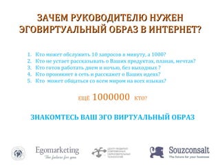 ЗАЧЕМ РУКОВОДИТЕЛЮ НУЖЕН ЭГОВИРТУАЛЬНЫЙ ОБРАЗ В ИНТЕРНЕТ? Кто может обслужить 10 запросов в минуту, а 1000? Кто не устает рассказывать о Ваших продуктах, планах, мечтах? Кто готов работать днем и ночью, без выходных ? Кто проникнет в сеть и расскажет о Ваших идеях? Кто  может общаться со всем миром на всех языках? ЕЩЁ  1000000  КТО? ЗНАКОМТЕСЬ ВАШ ЭГО ВИРТУАЛЬНЫЙ ОБРАЗ 