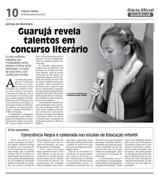 10

Diário Oficial
GUARUJÁ

terça-feira

19 de novembro de 2013

Pedro Rezende

pérolas da literatura

Guarujá revela
talentos em
concurso literário
Os três melhores
trabalhos das
modalidades conto,
poesia e crônica serão
premiados, na noite
de sexta-feira, com
certificado e troféu

A

cerimônia de premiação do 4º Concurso
Pérolas da Literatura acontece nesta
sexta-feira, 22. O intuito é revelar novos talentos e promover
a literatura de Guarujá, com a
participação de escritores das
mais variadas regiões do Brasil.
Realizada pela Prefeitura, por
meio da Secretaria de Cultura, a
premiação acontece às 20 horas,
no auditório da Unaerp, localizada na Avenida Dom Pedro I,
3.300, na Enseada.
A competição é voltada para
as modalidades conto, crônica e
poesia, com temas livres. As categorias foram dividas em juvenil,
até 17 anos, e adulto, cima de 17

anos. Cada participante pode se
inscrever em três modalidades,
com um trabalho inédito em
cada uma.
A comissão organizadora
recebeu cerca de 100 obras e 90
escritores de Cidades da Baixada Santista, além de outros
municípios de São Paulo. Os
estados de Alagoas, Distrito Federal, Rio Grande do Sul e Rio
de Janeiro também participam
do evento. Todo o processo de
avaliação ficou a cargo de uma
banca examinadora composta
por especialistas designados pela
Secretaria de Cultura. Os jurados
puderam selecionar, no máximo,
dez trabalhos de cada modalidade, em cada categoria.
Os três melhores trabalhos de
cada modalidade serão premiados com certificado e troféu. As
obras foram julgadas com base
nos critérios de criatividade,
domínio da língua portuguesa
e qualidade técnica do texto.
A entrada para a cerimônia de
premiação é gratuita e aberta ao
público.

O concurso é realizado nas
categorias juvenil e adulto

20 de novembro

Consciência Negra é celebrada nas escolas de Educação Infantil
Nesta terça-feira, 19, as
escolas municipais de Educação Infantil realizam diversas
atividades em comemoração
ao Dia Nacional da Consciência Negra, que é celebrado
amanhã, 20 de novembro. A
programação, que começou ontem, acontece simultaneamente
em 29 unidades de Educação
Infantil no período da manhã,
das 7 às 11 horas. À tarde, os

alunos debatem o assunto das
13 às 17 horas. Esta é uma iniciativa da Prefeitura, por meio
da Secretaria de Educação.
Com o tema Consciência
Negra: Igualdade Racial na Educação Infantil, de pequeno que
se aprende, as escolas querem
mostrar nesses dias às crianças
a diversidade do assunto. Na
programação das unidades
estão atividades como discus-

sões sobre a igualdade racial,
confecção de bonecas africanas
e análise de vários livros que
têm como protagonistas personagens negros.
Este é um dos fatores interessantes da programação,
pois todos os livros que serão utilizados para os debates
com os alunos possuem heróis
e personalidades negras. “A
atividade vai permitir que os

alunos da nossa rede municipal
aprendam a assimilar melhor a
questão de que todos são iguais
e que a igualdade racial é um
assunto que deve ser levado
muito em consideração”, disse
a secretária de Educação do
Município.
A coordenadora de préescola Regina Lúcia Rodrigues
contou sobre a preocupação das
unidades com o assunto. “Esses

temas já são debatidos durante
todo o ano e o Dia Nacional da
Consciência Negra serve para
florescer ainda mais a importância dessas discussões com
as crianças. Nos preocupamos
em mostrar para elas como lidar
com as diferenças para que no
futuro não sejam tomadas por
conceitos equivocados de que
o diferente não tem lugar na
sociedade”.

 