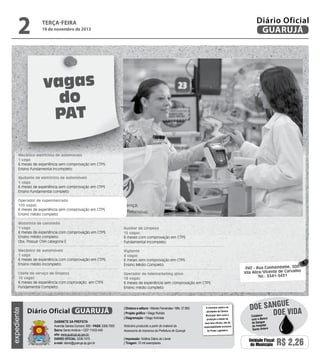 2

Diário Oficial
GUARUJÁ

terça-feira

19 de novembro de 2013

vagas
do
PAT
Mecânico eletricista de automóveis
1 vaga
6 meses de experiência sem comprovação em CTPS
Ensino fundamental incompleto
Ajudante de eletricista de automóveis
1 vaga
6 meses de experiência sem comprovação em CTPS
Ensino fundamental completo
Operador de supermercado
120 vagas
6 meses de experiência sem comprovação em CTPS
Ensino médio completo

Auxiliar de Limpeza
15 vagas
6 meses com comprovação em CTPS
Fundamental Incompleto

Mecânico de automóveis
1 vaga
6 meses de experiência com comprovação em CTPS
Ensino médio incompleto

Vigilante
4 vagas
6 meses sem comprovação em CTPS
Ensino Médio Completo

Chefe de serviço de limpeza
10 vagas
6 meses de experiência com coprovação em CTPS
Fundamental Completo

Operador de telemarketing ativo
18 vagas
6 meses de experiência sem comprovação em CTPS
Ensino médio completo

expediente

Motorista de caminhão
1 vaga
6 meses de experiência com comprovação em CTPS
Ensino médio completo.
Obs: Possuir CNH categoria E

Diário Oficial GUARUJÁ
Gabinete da Prefeita
Avenida Santos Dumont, 800 • PABX 3308.7000
Bairro Santo Antônio • CEP 11432-440
site: www.guaruja.sp.gov.br
DIÁRIO OFICIAL 3308.7470
e-mail: diario@guaruja.sp.gov.br

| Diretora e editora • Wanda Fernandes • Mtb. 27.855
| Projeto gráfico • Diego Rubido
| Diagramação • Diego Andrade
Noticiário produzido a partir de material da
Assessoria de Imprensa da Prefeitura de Guarujá
| Impressão: Gráfica Diário do Litoral
| Tiragem: 10 mil exemplares

O noticiário relativo às
atividades da Câmara
Municipal, bem como a
produção e edição de
seus atos oficiais, são de
responsabilidade exclusiva
do Poder Legislativo.

PAT - Rua Cunhambebe, 500
Vila Alice/Vicente de Carvalho
Tel.: 3341-3431

e
doe sangu
Doe vida
Colabore
com o Banco
de Sangue
do Hospital
Santo Amaro

Unidade Fiscal
do Município

R$ 2,26

 