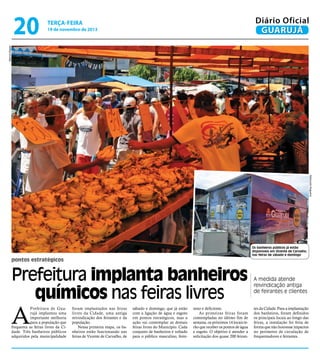 19 de novembro de 2013

Marcos Miguel

20

Diário Oficial
GUARUJÁ

terça-feira

Raimundo Nogueira

Os banheiros públicos já estão
disponíveis em Vicente de Carvalho,
nas feiras de sábado e domingo

pontos estratégicos

Prefeitura implanta banheiros
químicos nas feiras livres

A medida atende
reivindicação antiga
de feirantes e clientes

Prefeitura de Guarujá implantou uma
importante melhoria
para a população que
frequenta as feiras livres da Cidade. Três banheiros públicos
adquiridos pela municipalidade

tes da Cidade. Para a implantação
dos banheiros, foram definidos
os principais locais ao longo das
feiras, a instalação foi feita de
forma que não houvesse impactos
no perímetro de circulação de
frequentadores e feirantes.

A

foram implantados nas feiras
livres da Cidade, uma antiga
reivindicação dos feirantes e da
população.
Nessa primeira etapa, os banheiros estão funcionando nas
feiras de Vicente de Carvalho, de

sábado e domingo, que já estão
com a ligação de água e esgoto
em pontos estratégicos, mas a
ação vai contemplar as demais
feiras livres do Município. Cada
conjunto de banheiros é voltado
para o público masculino, femi-

nino e deficiente.
As primeiras feiras foram
contempladas no último fim de
semana, os próximos 14 locais terão que receber os pontos de água
e esgoto. O objetivo é atender a
solicitação dos quase 200 feiran-

 